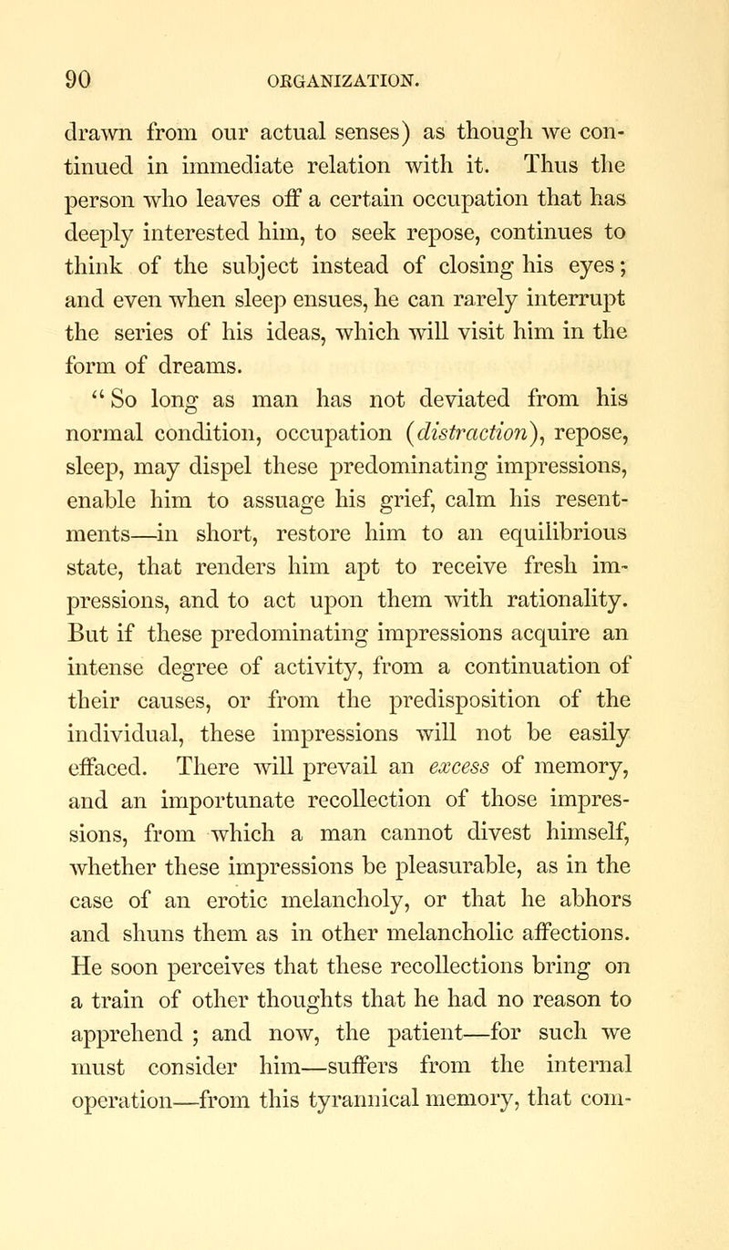 drawn from our actual senses) as though we con- tinued in immediate relation with it. Thus the person who leaves off a certain occupation that has deeply interested him, to seek repose, continues to think of the subject instead of closing his eyes; and even when sleep ensues, he can rarely interrupt the series of his ideas, which will visit him in the form of dreams.  So long as man has not deviated from his normal condition, occupation {distraction)^ repose, sleep, may dispel these predominating impressions, enable him to assuage his grief, calm his resent- ments—in short, restore him to an equilibrious state, that renders him apt to receive fresh im- pressions, and to act upon them with rationality. But if these predominating impressions acquire an intense degree of activity, from a continuation of their causes, or from the predisposition of the individual, these impressions will not be easily effaced. There will prevail an excess of memory, and an importunate recollection of those impres- sions, from which a man cannot divest himself, whether these impressions be pleasurable, as in the case of an erotic melancholy, or that he abhors and shuns them as in other melancholic affections. He soon perceives that these recollections bring on a train of other thoughts that he had no reason to apprehend ; and now, the patient—for such we must consider him—suffers from the internal operation—from this tyrannical memory, that com-