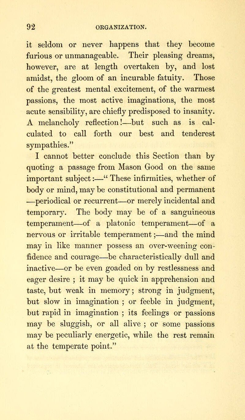 it seldom or never happens that they become furious or unmanageable. Their pleasing dreams, however, are at length overtaken by, and lost amidst, the gloom of an incurable fatuity. Those of the greatest mental excitement, of the warmest passions, the most active imaginations, the most acute sensibility, are chiefly predisposed to insanity. A melancholy reflection!—but such as is cal- culated to call forth our best and tenderest sympathies. I cannot better conclude this Section than by quoting a passage from Mason Good on the same important subject:— These infirmities, whether of body or mind, may be constitutional and permanent .—periodical or recurrent—or merely incidental and temporary. The body may be of a sanguineous temperament—of a platonic temperament—of a nervous or irritable temperament;—and the mind may in like manner possess an over-weening con- fidence and courage—be characteristically dull and inactive—or be even goaded on by restlessness and eager desire ; it may be quick in apprehension and taste, but weak in memory; strong in judgment, but slow in imagination ; or feeble in judgment, but rapid in imagination ; its feelings or passions may be sluggish, or all alive ; or some passions may be peculiarly energetic, while the rest remain at the temperate point.