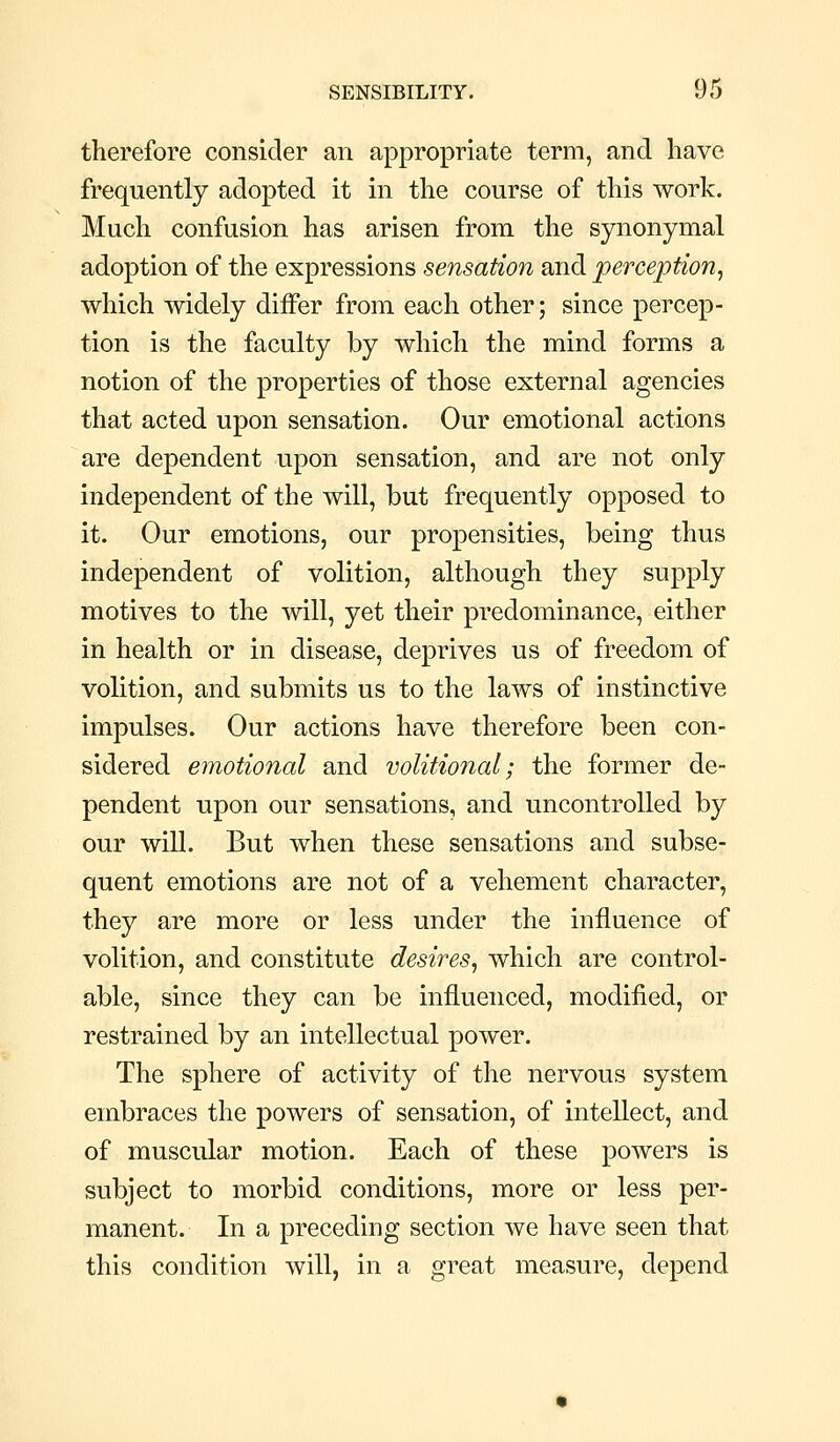 therefore consider an appropriate term, and have frequently adopted it in the course of this work. Much confusion has arisen from the synonymal adoption of the expressions sensation and perception^ which widely differ from each other; since percep- tion is the faculty by which the mind forms a notion of the properties of those external agencies that acted upon sensation. Our emotional actions are dependent upon sensation, and are not only independent of the will, but frequently opposed to it. Our emotions, our propensities, being thus independent of volition, although they supply motives to the mil, yet their predominance, either in health or in disease, deprives us of freedom of volition, and submits us to the laws of instinctive impulses. Our actions have therefore been con- sidered emotional and volitional; the former de- pendent upon our sensations, and uncontrolled by our will. But when these sensations and subse- quent emotions are not of a vehement character, they are more or less under the influence of volition, and constitute desires^ which are control- able, since they can be influenced, modified, or restrained by an intellectual power. The sphere of activity of the nervous system embraces the powers of sensation, of intellect, and of muscular motion. Each of these powers is subject to morbid conditions, more or less per- manent. In a preceding section we have seen that this condition will, in a great measure, depend