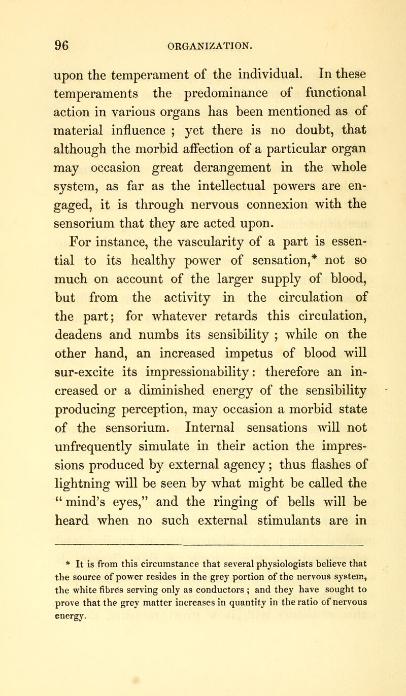 upon the temperament of the individual. In these temperaments the predominance of functional action in various organs has been mentioned as of material influence ; yet there is no doubt, that although the morbid affection of a particular organ may occasion great derangement in the whole system, as far as the intellectual powers are en- gaged, it is through nervous connexion with the sensorium that they are acted upon. For instance, the vascularity of a part is essen- tial to its healthy power of sensation,* not so much on account of the larger supply of blood, but from the activity in the circulation of the part; for whatever retards this circulation, deadens and numbs its sensibility ; while on the other hand, an increased impetus of blood will sur-excite its impressionability: therefore an in- creased or a diminished energy of the sensibility producing perception, may occasion a morbid state of the sensorium. Internal sensations svill not unfrequently simulate in their action the impres- sions produced by external agency ; thus flashes of lightning will be seen by what might be called the  mind's eyes, and the ringing of bells will be heard when no such external stimulants are in * It is from this circumstance that several physiologists believe that the source of power resides in the grey portion of the nervous system, the white fibres serving only as conductors ; and they have sought to prove that the grey matter increases in quantity in the ratio of nervous energy.
