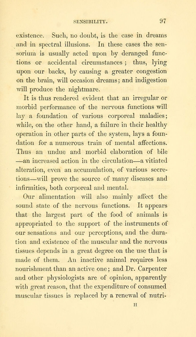 existence. Such, no doubt, is the case in dreams and in spectral iUusions. In these cases the sen- sorium is usually acted upon by deranged func- tions or accidental circumstances ; thus, lying upon our backs, by causing a greater congestion on the brain, will occasion dreams; and indigestion '^vill produce the nightmare. It is thus rendered evident that an irregular or morbid performance of the nervous functions will lay a foundation of various corporeal maladies; while, on the other hand, a failure in their healthy operation in other parts of the system, lays a foun- dation for a numerous train of mental aiFections. Thus an undue and morbid elaboration of bile —an increased action in the circulation—a vitiated alteration, even an accumulation, of various secre- tions—will prove the source of many diseases and infirmities, both corporeal and mental. Our alimentation will also mainly aifect the sound state of the nervous functions. It appears that the largest part of the food of animals is appropriated to the support of the instruments of our sensations and our perceptions, and the dura- tion and existence of the muscular and the nervous tissues depends in a great degree on the use that is made of them. An inactive animal requires less nourishment than an active one; and Dr. Carpenter and other physiologists are of opinion, apparently with great reason, that the expenditure of consumed muscular tissues is replaced by a renewal of nutri- H