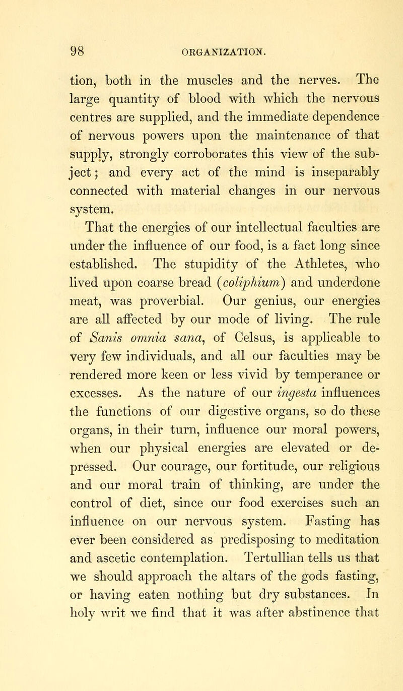 tion, both in the muscles and the nerves. The large quantity of blood with which the nervous centres are supplied, and the immediate dependence of nervous powers upon the maintenance of that supply, strongly corroborates this view of the sub- ject ; and every act of the mind is inseparably connected with material changes in our nervous system. That the energies of our intellectual faculties are under the influence of our food, is a fact long since established. The stupidity of the Athletes, who lived upon coarse bread (coliphium) and underdone meat, was proverbial. Our genius, our energies are all affected by our mode of living. The rule of Sanis omnia sana^ of Celsus, is applicable to very few individuals, and all our faculties may be rendered more keen or less vivid by temperance or excesses. As the nature of our mgesta influences the functions of our digestive organs, so do these organs, in their turn, influence our moral powers, when our physical energies are elevated or de- pressed. Our courage, our fortitude, our religious and our moral train of thinking, are under the control of diet, since our food exercises such an influence on our nervous system. Fasting has ever been considered as predisposing to meditation and ascetic contemplation. Tertullian tells us that we should approach the altars of the gods fasting, or having eaten nothing but dry substances. In holy writ we find that it was after abstinence that
