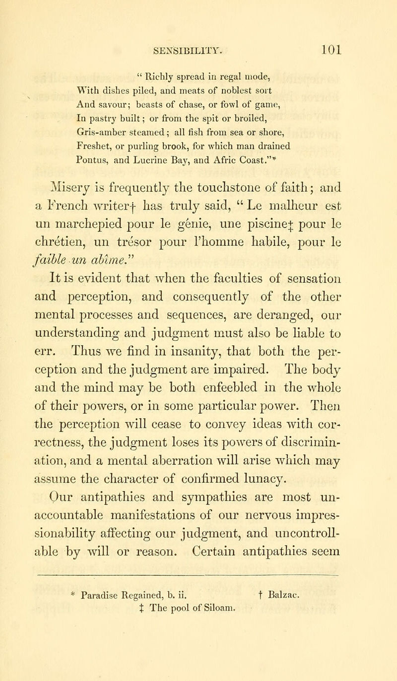  Richly spread in regal mode, With dishes piled, and meats of noblest sort And savour; beasts of chase, or fowl of game, In pastry built; or from the spit or broiled, Gris-amber steamed; all fish from sea or shore. Freshet, or purling brook, for which man drained Pontus, and Lucrine Bay, and Afric Coast.* Misery is frequently the touchstone of faith; and a French writerf has truly said,  Le malheur est un marchepied pour le genie, une piscine+ pour le Chretien, un tresor pour Thomme habile, pour le faibleun abimey It is evident that when the faculties of sensation and perception, and consequently of the other mental processes and sequences, are deranged, our understanding and judgment must also be liable to err. Thus we find in insanity, that both the per- ception and the judgment are impaired. The body and the mind may be both enfeebled in the whole of their powers, or in some particular power. Then the perception will cease to convey ideas with cor- rectness, the judgment loses its powers of discrimin- ation, and a mental aberration will arise which may assume the character of confirmed lunacy. Our antipathies and sympathies are most un- accountable manifestations of our nervous impres- sionability afiecting our judgment, and uncontroll- able by will or reason. Certain antipathies seem * Paradise Regained, b. ii, t Balzac. X The pool of Siloam.