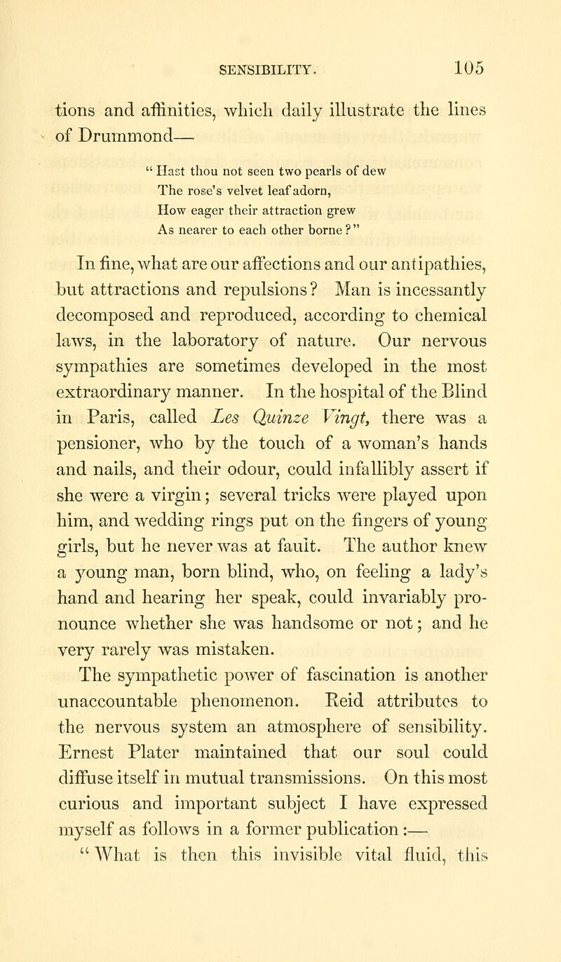 tions and affinities, which daily illustrate the lines of Drummond—  Hast thou not seen two pearls of dew The rose's velvet leaf adorn, How eager their attraction grew As nearer to each other borne ?  In fine, what are our aiFections and our antipathies, but attractions and repulsions ? Man is incessantly decomposed and reproduced, according to chemical laws, in the laboratory of nature. Our nervous sympathies are sometimes developed in the most extraordinary manner. In the hospital of the Blind in Paris, called Les Quinze Vingt, there was a pensioner, who by the touch of a woman's hands and nails, and their odour, could infallibly assert if she were a virgin; several tricks were played upon him, and wedding rings put on the fingers of young girls, but he never was at fault. The author knew a young man, born blind, who, on feeling a lady's hand and hearing her speak, could invariably pro- nounce whether she was handsome or not; and he very rarely was mistaken. The sympathetic power of fascination is another unaccountable phenomenon. Reid attributes to the nervous system an atmosphere of sensibility. Ernest Plater maintained that our soul could diffuse itself in mutual transmissions. On this most curious and important subject I have expressed myself as follows in a former publication:—  What is then this invisible vital fluid, this