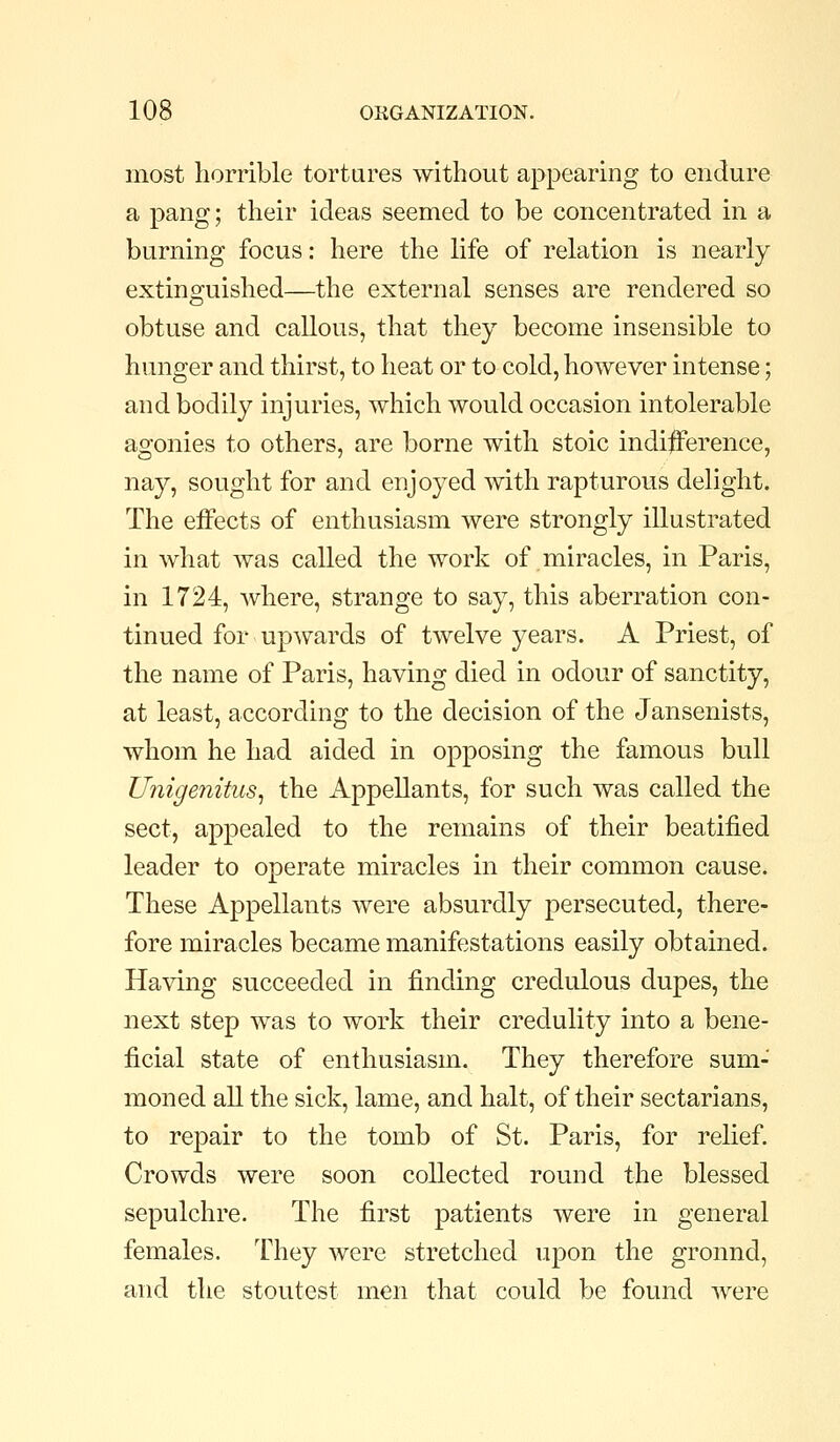 most horrible tortures without appearing to endure a pang; their ideas seemed to be concentrated in a burning focus: here the hfe of relation is nearly- extinguished—the external senses are rendered so obtuse and callous, that they become insensible to hunger and thirst, to heat or to cold, however intense; and bodily injuries, which would occasion intolerable agonies to others, are borne with stoic indi|Ference, nay, sought for and enjoyed with rapturous delight. The effects of enthusiasm were strongly illustrated in what was called the work of miracles, in Paris, in 1724, where, strange to say, this aberration con- tinued for up^7ards of twelve years. A Priest, of the name of Paris, having died in odour of sanctity, at least, according to the decision of the Jansenists, whom he had aided in opposing the famous bull Unigenitus^ the Appellants, for such was called the sect, appealed to the remains of their beatified leader to operate miracles in their common cause. These Appellants were absurdly persecuted, there- fore miracles became manifestations easily obtained. Having succeeded in finding credulous dupes, the next step was to work their credulity into a bene- ficial state of enthusiasm. They therefore sum- moned aU the sick, lame, and halt, of their sectarians, to repair to the tomb of St. Paris, for relief. Crowds were soon collected round the blessed sepulchre. The first patients were in general females. They were stretched upon the ground, and the stoutest men that could be found were
