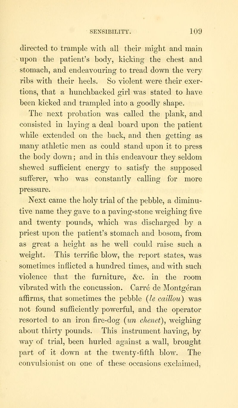 directed to trample with all their might and main upon the patient's body, kicking the chest and stomach, and endeavouring to tread down the very ribs with their heels. So violent Avere their exer- tions, that a hunchbacked girl was stated to have been kicked and trampled into a goodly shape. The next probation was called the plank, and consisted in laying a deal board upon the patient while extended on the back, and then getting as many athletic men as could stand upon it to press the body down; and in this endeavour they seldom shewed sufficient energy to satisfy the supposed sufferer, who was constantly calling for more pressure. Next came the holy trial of the pebble, a diminu- tive name they gave to a paving-stone weighing five and twenty pounds, which was discharged by a priest upon the patient's stomach and bosom, from as great a height as he well could raise such a weight. This terrific blow, the report states, was sometimes inflicted a hundred times, and with such violence that the furniture, &c. in the room vibrated with the concussion. Carr^ de Montgreran affirms, that sometimes the pebble {le caillou) was not found sufficiently powerful, and the operator resorted to an iron fire-dog {un chenet), weighing about thirty pounds. This instrument having, by way of trial, been hurled against a wall, brought part of it down at the twenty-fifth blow. The convulsionist on one of these occasions exclaimed.