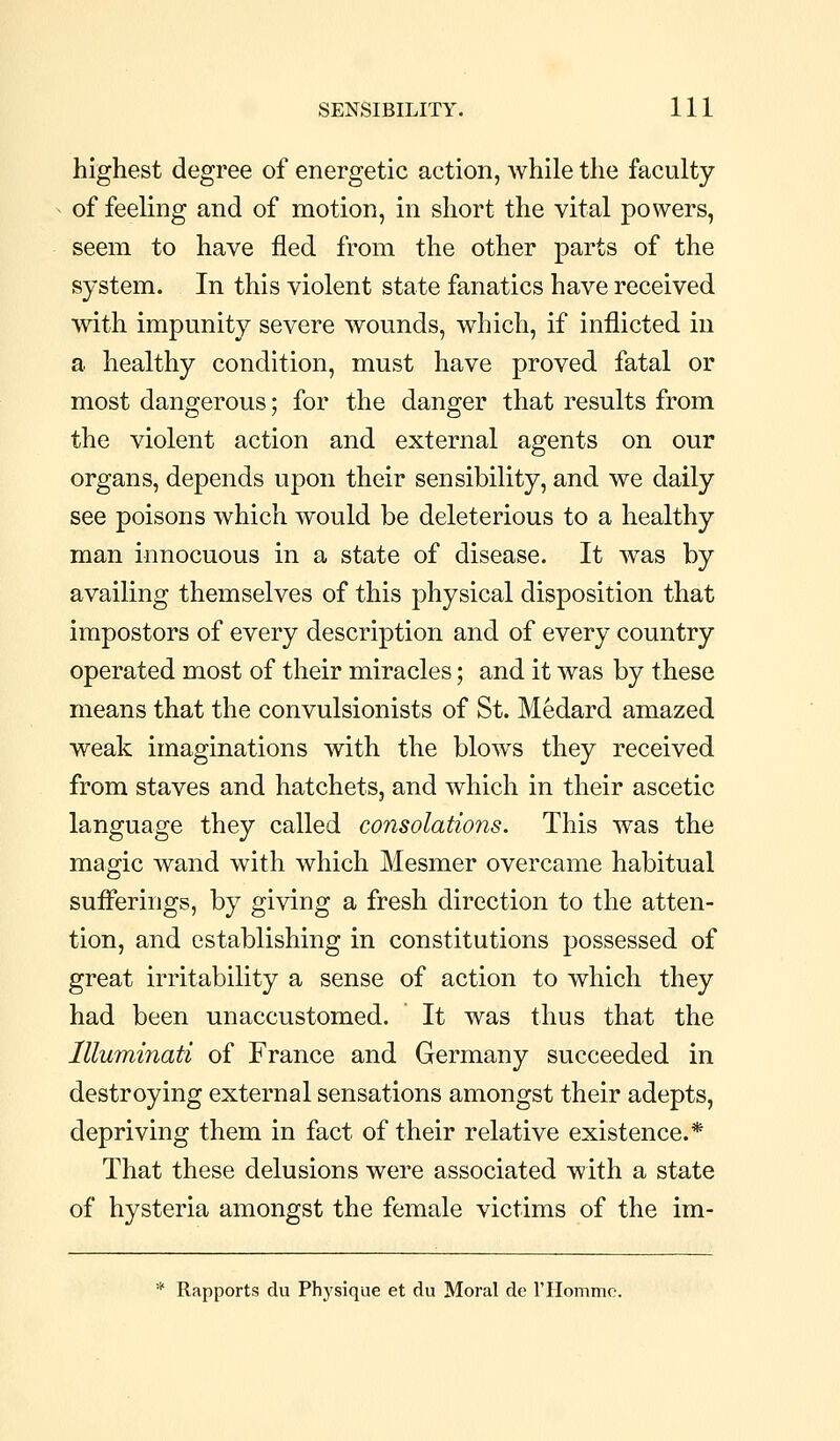 highest degree of energetic action, while the faculty of feeling and of motion, in short the vital powers, seem to have fled from the other parts of the system. In this violent state fanatics have received with impunity severe wounds, which, if inflicted in a healthy condition, must have proved fatal or most dangerous; for the danger that results from the violent action and external agents on our organs, depends upon their sensibility, and we daily see poisons which would be deleterious to a healthy man innocuous in a state of disease. It was by availing themselves of this physical disposition that impostors of every description and of every country operated most of their miracles; and it Avas by these means that the convulsionists of St. Medard amazed weak imaginations with the blows they received from staves and hatchets, and which in their ascetic language they called consolations. This was the magic wand with which Mesmer overcame habitual suiFerings, by giving a fresh direction to the atten- tion, and establishing in constitutions possessed of great irritability a sense of action to which they had been unaccustomed. It was thus that the llluminati of France and Germany succeeded in destroying external sensations amongst their adepts, depriving them in fact of their relative existence.* That these delusions were associated with a state of hysteria amongst the female victims of the im- * Rapports du Phj'sique et du Moral de rilommo.