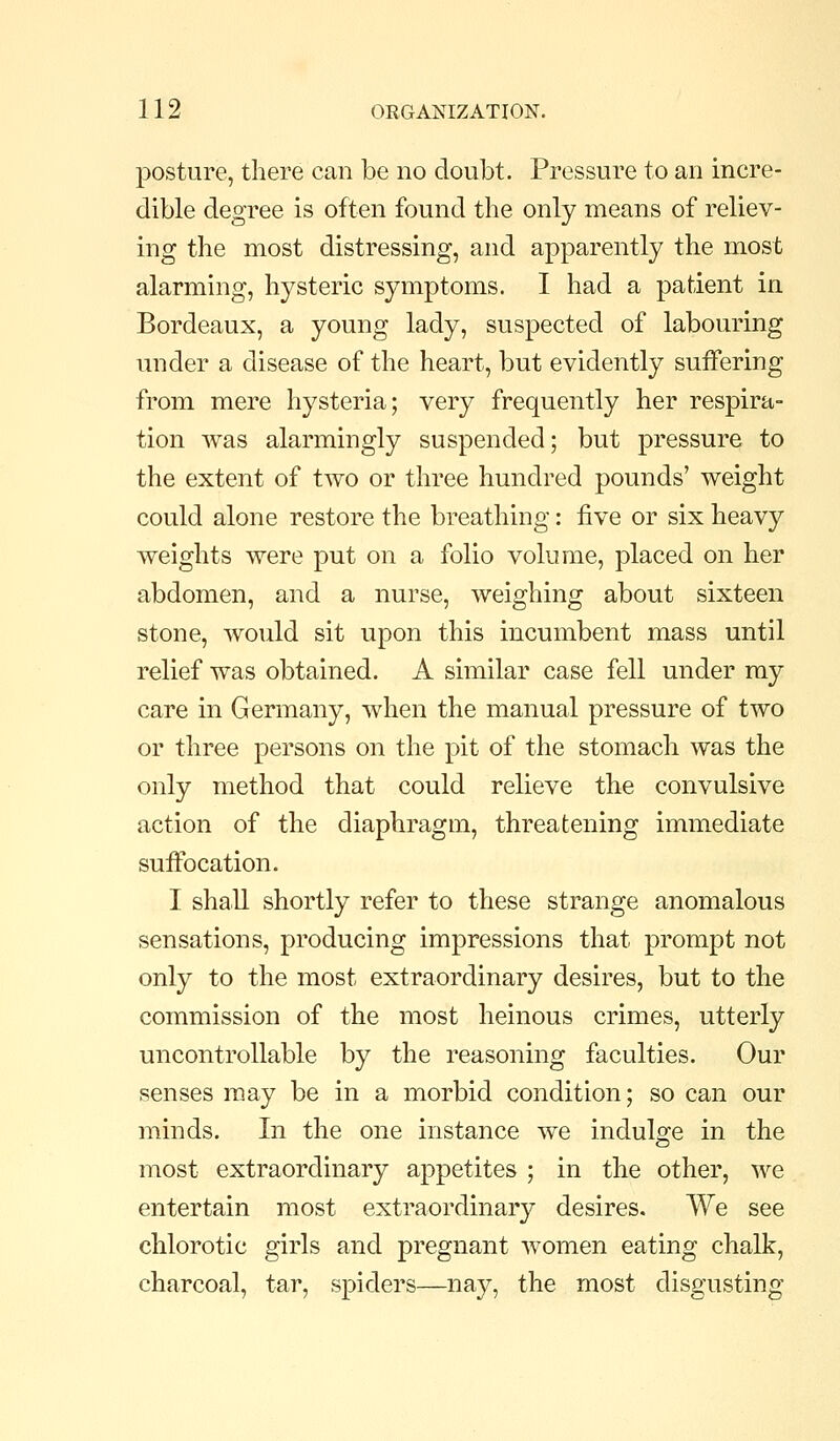 posture, there can be no doubt. Pressure to an incre- dible degree is often found the only means of reliev- ing the most distressing, and apparently the most alarming, hysteric symptoms. I had a patient in Bordeaux, a young lady, suspected of labouring under a disease of the heart, but evidently suifering from mere hysteria; very frequently her respira- tion was alarmingly suspended; but pressure to the extent of tAvo or three hundred pounds' weight could alone restore the breathing: five or six heavy weights were put on a folio volume, placed on her abdomen, and a nurse, weighing about sixteen stone, would sit upon this incumbent mass until relief was obtained. A similar case fell under my care in Germany, when the manual pressure of two or three persons on the pit of the stomach was the only method that could relieve the convulsive action of the diaphragm, threatening immediate suffocation. I shall shortly refer to these strange anomalous sensations, producing impressions that prompt not only to the most extraordinary desires, but to the commission of the most heinous crimes, utterly uncontrollable by the reasoning faculties. Our senses may be in a morbid condition; so can our minds. In the one instance we indulo'e in the most extraordinary appetites ; in the other, we entertain most extraordinary desires. We see chlorotic girls and pregnant women eating chalk, charcoal, tar, spiders—nay, the most disgusting