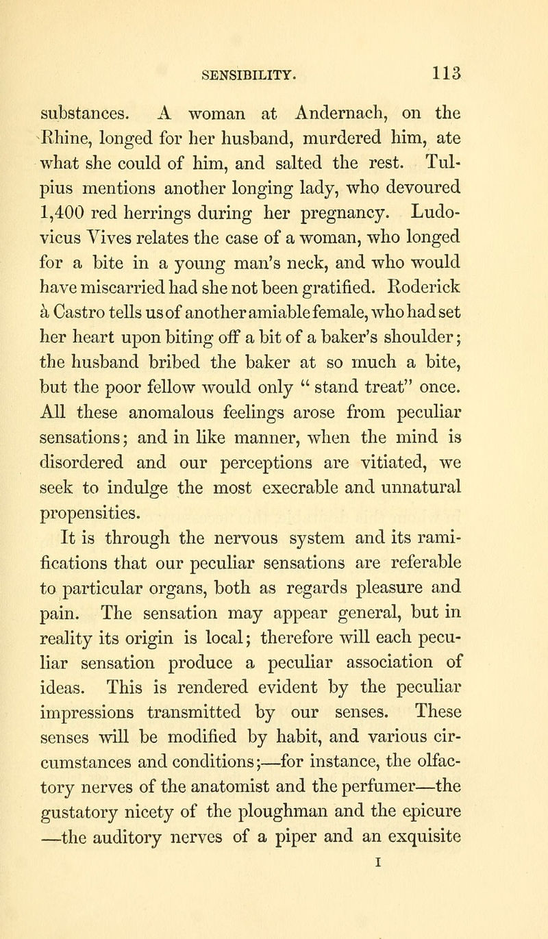 substances. A woman at Andernacli, on the Rhine, longed for her husband, murdered him, ate what she could of him, and salted the rest. Tul- pius mentions another longing lady, who devoured 1,400 red herrings during her pregnancy. Ludo- vicus Yives relates the case of a woman, who longed for a bite in a young man's neck, and who would have miscarried had she not been gratified. Roderick k Castro tells us of another amiable female, who had set her heart upon biting off a bit of a baker's shoulder; the husband bribed the baker at so much a bite, but the poor fellow would only stand treat once. All these anomalous feelings arose from peculiar sensations; and in like manner, when the mind is disordered and our perceptions are vitiated, we seek to indulge the most execrable and unnatural propensities. It is through the nervous system and its rami- fications that our peculiar sensations are referable to particular organs, both as regards pleasure and pain. The sensation may appear general, but in reality its origin is local; therefore will each pecu- liar sensation produce a peculiar association of ideas. This is rendered evident by the peculiar impressions transmitted by our senses. These senses will be modified by habit, and various cir- cumstances and conditions;—for instance, the olfac- tory nerves of the anatomist and the perfumer—the gustatory nicety of the ploughman and the epicure —the auditory nerves of a piper and an exquisite