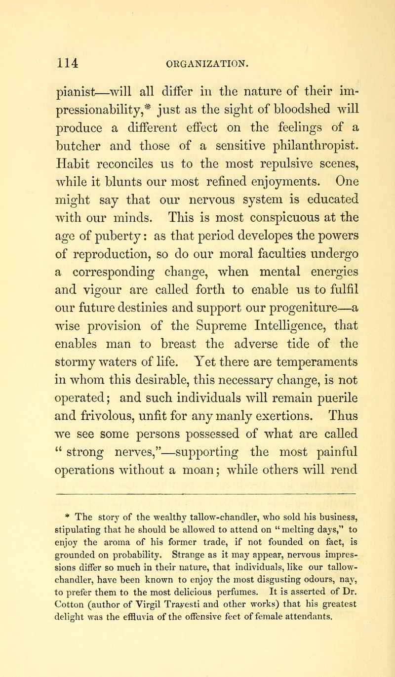 pianist—^will all differ in the nature of their im- pressionability,* just as the sight of bloodshed will produce a different effect on the feelings of a butcher and those of a sensitive philanthropist. Habit reconciles us to the most repulsive scenes, while it blunts our most refined enjoyments. One might say that our nervous system is educated with our minds. This is most conspicuous at the age of puberty: as that period developes the powers of reproduction, so do our moral faculties undergo a corresponding change, when mental energies and vigour are called forth to enable us to fulfil our future destinies and support our progeniture—a wise provision of the Supreme Intelligence, that enables man to breast the adverse tide of the stormy waters of life. Yet there are temperaments in whom this desirable, this necessary change, is not operated; and such individuals will remain puerile and frivolous, unfit for any manly exertions. Thus we see some persons possessed of what are called  strong nerves,—supporting the most painful operations without a moan; while others will rend * The story of the wealthy tallow-chandler, who sold his business, stipulating that he should be allowed to attend on  melting days, to enjoy the aroma of his former trade, if not founded on fact, is grounded on probability. Strange as it may appear, nervous impres- sions differ so much in their nature, that individuals, like our tallow- chandler, have been known to enjoy the most disgusting odours, nay, to prefer them to the most delicious perfumes. It is asserted of Dr. Cotton (author of Virgil Trayesti and other works) that his greatest delight was the effluvia of the offensive feet of female attendants.