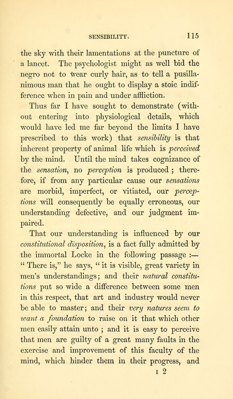 the sky with their lamentations at the puncture of a lancet. The psychologist might as well bid the negro not to tvear curly hair, as to tell a pusilla- nimous man that he ought to display a stoic indif- ference when in pain and under affliction. Thus far I have sought to demonstrate (with- out entering into physiological details, which would have led me far beyond the limits I have prescribed to this work) that sensibility is that inherent property of animal life which is perceived by the mind. Until the mind takes cognizance of the sensation^ no perception is produced ; there- fore, if from any particular cause our sensations are morbid, imperfect, or vitiated, our percep- tions will consequently be equally erroneous, our understanding defective, and our judgment im- paired. That our understanding is influenced by our constitutional disposition^ is a fact fully admitted by the immortal Locke in the following passage :—  There is, he says, it is visible, great variety in men's understandings; and their 7iatural constitu- tions put so wide a difference between some men in this respect, that art and industry would never be able to master; and their very natures seem to want a foundation to raise on it that which other men easily attain unto ; and it is easy to perceive that men are guilty of a great many faults in the exercise and improvement of this faculty of the mind, which hinder them in their progress, and I 2