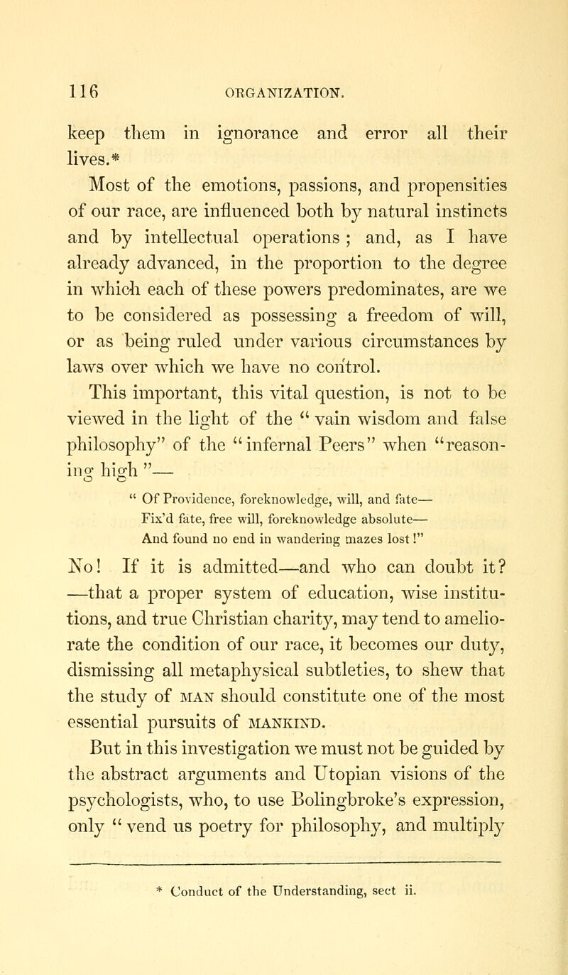 keep them in ignorance and error all their lives.* Most of the emotions, passions, and propensities of our race, are influenced both by natural instincts and by intellectual operations ; and, as I have already advanced, in the proportion to the degree in whicli each of these powers predominates, are we to be considered as possessing a freedom of will, or as being ruled under various circumstances by laws over which we have no control. This important, this vital question, is not to be viewed in the light of the  vain wisdom and false philosophy of the infernal Peers when reason- ing- hisrh — o o  Of Providence, foreknowledge, will, and fate— Fix'd fate, free will, foreknowledge absolute— And found no end in wandering mazes lost! No! If it is admitted—and who can doubt it? —that a proper system of education, wise institu- tions, and true Christian charity, may tend to amelio- rate the condition of our race, it becomes our duty, dismissing all metaphysical subtleties, to shew that the study of man should constitute one of the most essential pursuits of jviankind. But in this investigation we must not be guided by the abstract arguments and Utopian visions of the psychologists, who, to use Bolingbroke's expression, only  vend us poetry for philosophy, and multiply * Conduct of the Understanding, sect ii.