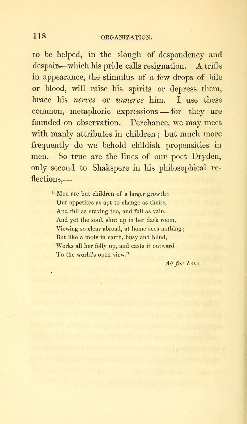 to be helped, in the slough of despondency and despair.—which his pride calls resignation. A trifle in appearance, the stimulus of a few drops of bile or blood, will raise his spirits or depress them, brace his nerves or unnerve him. I use these common, metaphoric expressions — for they are founded on observation. Perchance, we may meet with manly attributes in children; but much more frequently do we behold childish propensities in men. So true are the lines of our poet Dryden, only second to Shakspere in his philosophical re- flections,—  Men are but children of a larger growth; Our appetites as apt to change as theirs, And full as craving too, and full as vain. And yet the soul, shut up in her dark room, Viewing so clear abroad, at home sees nothing; But like a mole in earth, busy and blind, Works all her folly up, and casts it outward To the world's open view. All for Love.