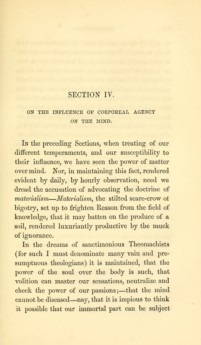 SECTION IV. ON THE INFLUENCE OF COKPOREAL AGENCY ON THE MIND. In the preceding Sections, when treating of our different temperaments, and our susceptibihty to their influence, we have seen the power of matter over mind. Nor, in maintaining this fact, rendered evident by daily, by hourly observation, need we dread the accusation of advocating the doctrine of materialism—Materialism^ the stilted scare-crow ol bigotry, set up to frighten Eeason from the field of knowledge, that it may batten on the produce of a soil, rendered luxuriantly productive by the muck of ignorance. In the dreams of sanctimonious Theomachists (for such I must denominate many vain and pre- sumptuous theologians) it is maintained, that the power of the soul over the body is such, that volition can master our sensations, neutralize and check the power of our passions;—that the mind cannot be diseased—^nay, that it is impious to think it possible that our immortal part can be subject