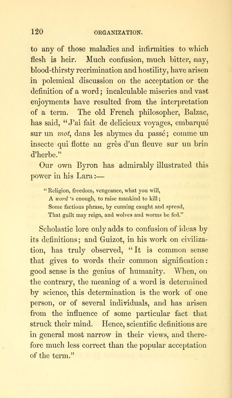 to any of those maladies and infirmities to which flesh is heir. Much confusion, much bitter, nay, blood-thirsty recrimination and hostility, have arisen in polemical discussion on the acceptation or the definition of a word; incalculable miseries and vast enjo3rments have resulted from the interpretation of a term. The old French philosopher, Balzac, has said,  J'ai fait de delicieux voyages, embarque sur un mo% dans les abymes du passe; comme un insecte qui flotte au gr^s d'un fleuve sur un brin d'herbe. Our own Byron has admirably illustrated this power in his Lara:—  Religion, freedom, vengeance, what you will, A word 's enough, to raise mankind to kill ; Some factious phrase, by cunning caught and spread, That guilt may reign, and wolves and worms be fed. Scholastic lore only adds to confusion of ideas by its definitions; and Guizot, in his work on civiliza- tion, has truly observed, It is common sense that gives to words their conunon signification: good sense is the genius of humanity. When, on the contrary, the meaning of a word is determined by science, this determination is the work of one person, or of several individuals, and has arisen from the influence of some particular fact that struck their mind. Hence, scientific definitions are in general most narrow in their views, and there- fore much less correct than the popular acceptation of the term.