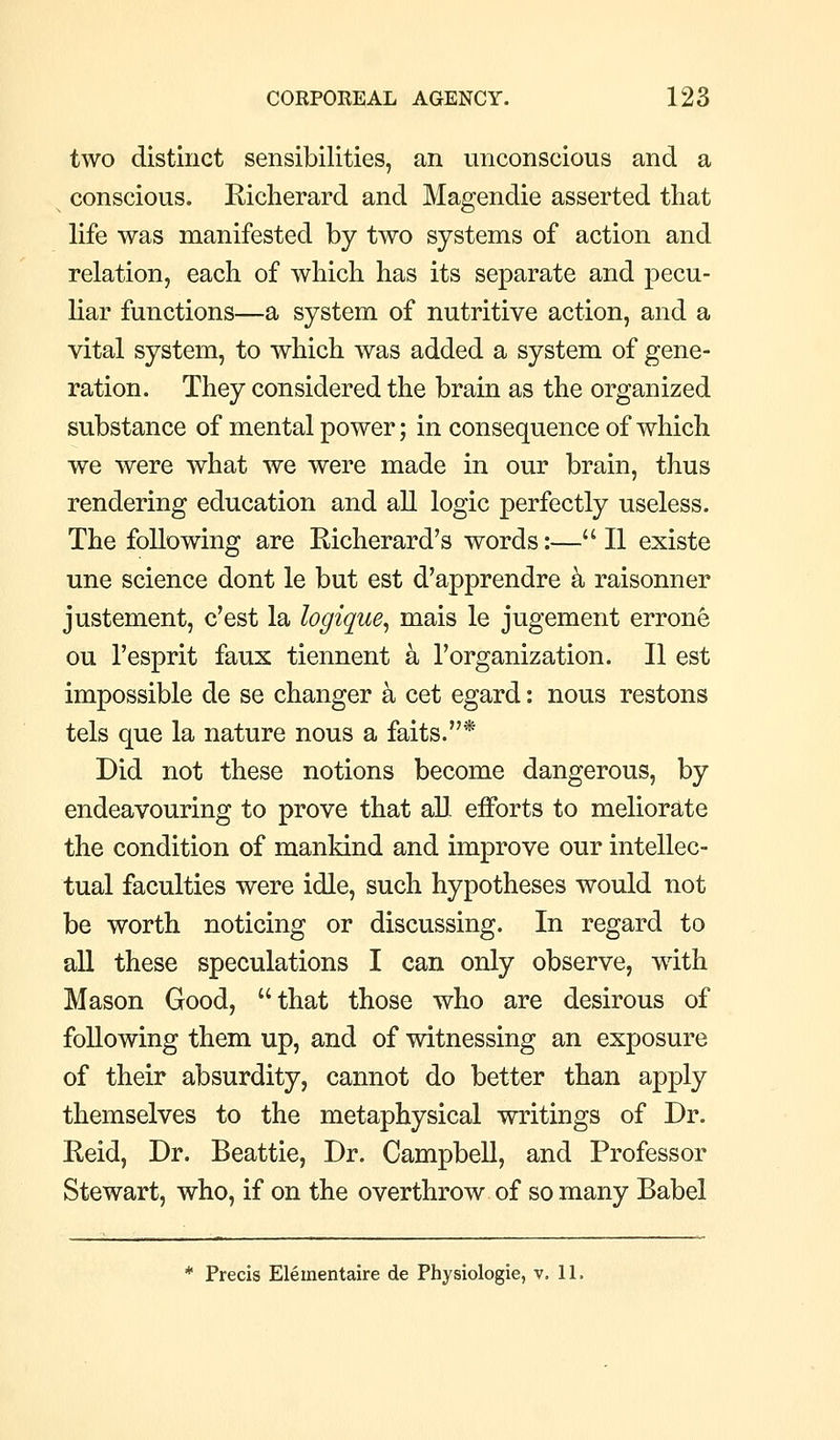 two distinct sensibilities, an unconscious and a conscious. Richerard and Magendie asserted that life was manifested by two systems of action and relation, each of which has its separate and pecu- liar functions—a system of nutritive action, and a vital system, to which was added a system of gene- ration. They considered the brain as the organized substance of mental power; in consequence of which we were what we were made in our brain, thus rendering education and all logic perfectly useless. The following are Richerard's words:— II existe une science dont le but est d'apprendre k raisonner justement, c'est la logique, mais le jugement errone ou I'esprit faux tiennent a I'organization. II est impossible de se changer k cet egard: nous restons tels que la nature nous a faits.* Did not these notions become dangerous, by endeavouring to prove that all efforts to meliorate the condition of mankind and improve our intellec- tual faculties were idle, such hypotheses would not be worth noticing or discussing. In regard to all these speculations I can only observe, with Mason Good, that those who are desirous of following them up, and of witnessing an exposure of their absurdity, cannot do better than apply themselves to the metaphysical writings of Dr. Reid, Dr. Beattie, Dr. Campbell, and Professor Stewart, who, if on the overthrow of so many Babel * Precis Elementaire de Physiologic, v. 11.