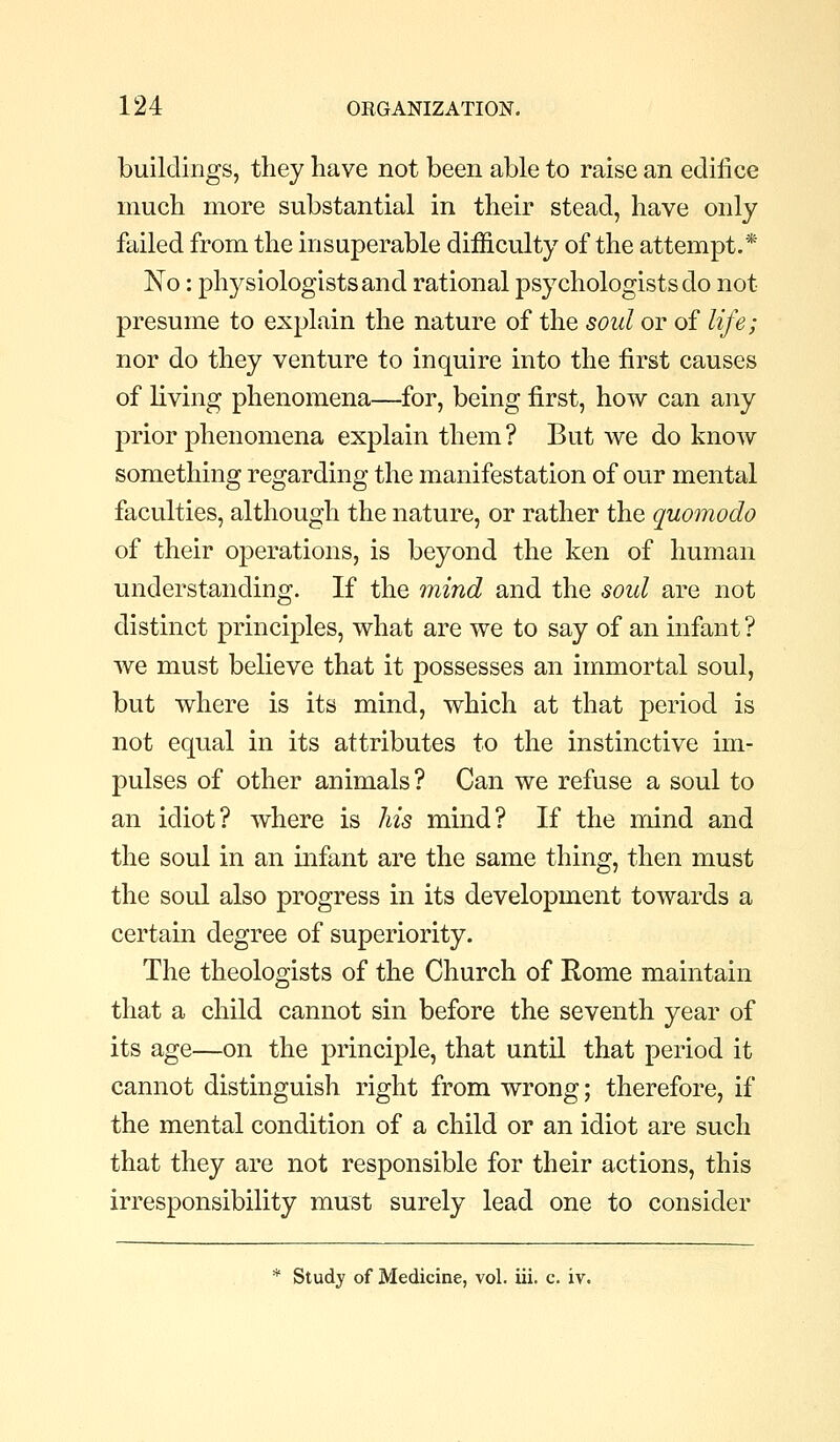 buildings, they have not been able to raise an edifice much more substantial in their stead, have only failed from the insuperable difficulty of the attempt.* No: physiologists and rational psychologists do not presume to explain the nature of the soul or of life; nor do they venture to inquire into the first causes of living phenomena—^for, being first, how can any prior phenomena explain them? But we do know something regarding the manifestation of our mental faculties, although the nature, or rather the quomodo of their operations, is beyond the ken of human understanding. If the 7nind and the soul are not distinct principles, what are we to say of an infant ? we must believe that it possesses an immortal soul, but where is its mind, which at that period is not equal in its attributes to the instinctive im- pulses of other animals? Can we refuse a soul to an idiot? where is his mind? If the mind and the soul in an infant are the same thing, then must the soul also progress in its development towards a certain degree of superiority. The theologists of the Church of Rome maintain that a child cannot sin before the seventh year of its age—on the principle, that until that period it cannot distinguish right from wrong; therefore, if the mental condition of a child or an idiot are such that they are not responsible for their actions, this irresponsibility must surely lead one to consider * Study of Medicine, vol. iii. c. iv.