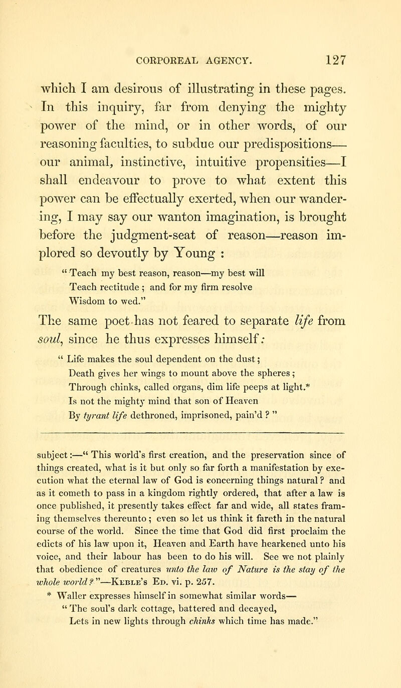 which I am desirous of illustrating in these pages. In this inquiry, far from denying the mighty power of the mind, or in other words, of our reasoning faculties, to subdue our predispositions— our animal, instinctive, intuitive propensities—I shall endeavour to prove to what extent this power can be effectually exerted, when our wander- ing, I may say our wanton imagination, is brought before the judgment-seat of reason—reason im- plored so devoutly by Young :  Teach my best reason, reason—my best will Teach rectitude ; and for my firm resolve Wisdom to wed. The same poet has not feared to separate life from soul^ since he thus expresses himself:  Life makes the soul dependent on the dust; Death gives her wings to mount above the spheres; Through chinks, called organs, dim life peeps at light.* Is not the mighty mind that son of Heaven By tyrant life dethroned, imprisoned, pain'd ?  subject:— This world's first creation, and the preservation since of things created, what is it but only so far forth a manifestation by exe- cution what the eternal law of God is concerning things natural ? and as it Cometh to pass in a kingdom rightly ordered, that after a law is once published, it presently takes effect far and wide, all states fram- ing themselves thereunto ; even so let us think it fareth in the natural course of the world. Since the time that God did first proclaim the edicts of his law upon it. Heaven and Earth have hearkened unto his voice, and their labour has been to do his will. See we not plainly that obedience of creatures unto the laiv of Nature is the stay of the whole world f''—Kibble's Ed. vi. p. 257. * Waller expresses himself in somewhat similar words—  The soul's dark cottage, battered and decayed, Lets in new lights through chinks which time has made.