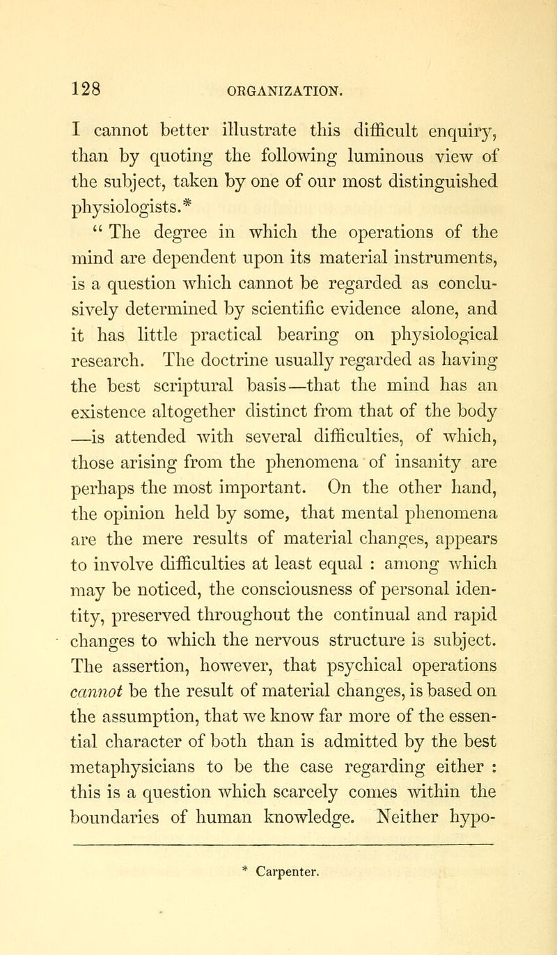 I cannot better illustrate this difficult enquiry, than by quoting the following luminous view of the subject, taken by one of our most distinguished physiologists.*  The degree in which the operations of the mind are dependent upon its material instruments, is a question which cannot be regarded as conclu- sively determined by scientific evidence alone, and it has little practical bearing on physiological research. The doctrine usually regarded as having the best scriptural basis—that the mind has an existence altogether distinct from that of the body —is attended with several difficulties, of which, those arising from the phenomena of insanity are perhaps the most important. On the other hand, the opinion held by some, that mental phenomena are the mere results of material changes, appears to involve difficulties at least equal : among which may be noticed, the consciousness of personal iden- tity, preserved throughout the continual and rapid changes to which the nervous structure is subject. The assertion, however, that psychical operations cannot be the result of material changes, is based on the assumption, that we know far more of the essen- tial character of both than is admitted by the best metaphysicians to be the case regarding either : this is a question which scarcely comes within the boundaries of human knowledge. Neither hypo- * Carpenter.