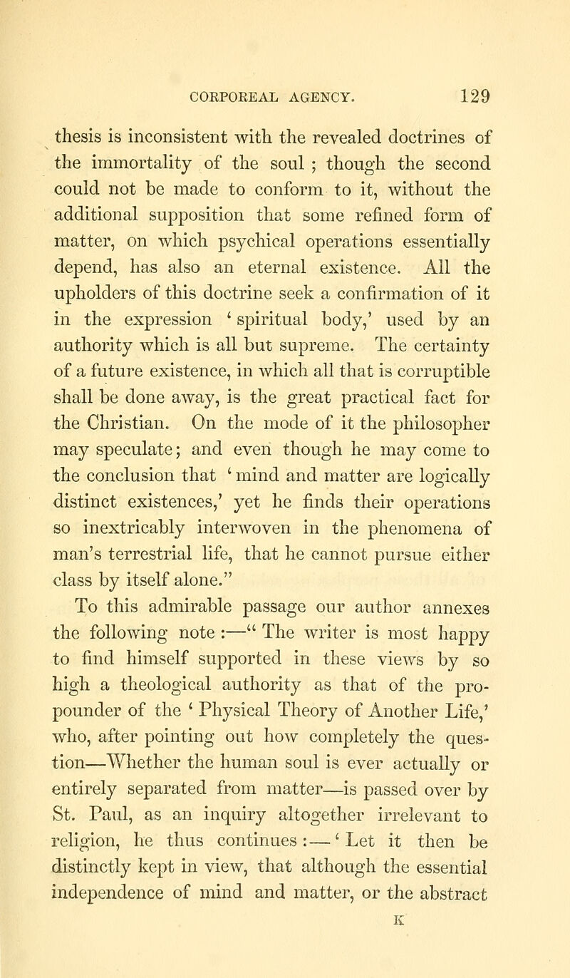 thesis is inconsistent with the revealed doctrines of the immortality of the soul ; though the second could not be made to conform to it, without the additional supposition that some refined form of matter, on which psychical operations essentially depend, has also an eternal existence. All the upholders of this doctrine seek a confirmation of it in the expression ' spiritual body,' used by an authority which is all but supreme. The certainty of a future existence, in which all that is corruptible shall be done away, is the great practical fact for the Christian. On the mode of it the philosopher may speculate; and even though he may come to the conclusion that ' mind and matter are logically distinct existences,' yet he finds their operations so inextricably interwoven in the phenomena of man's terrestrial life, that he cannot pursue either class by itself alone. To this admirable passage our author annexes the following note :— The writer is most happy to find himself supported in these views by so high a theological authority as that of the pro- pounder of the ' Physical Theory of Another Life,' who, after pointing out how completely the ques- tion—Whether the human soul is ever actually or entirely separated from matter—is passed over by St. Paul, as an inquiry altogether irrelevant to religion, he thus continues:—'Let it then be distinctly kept in view, that although the essential independence of mind and matter, or the abstract K