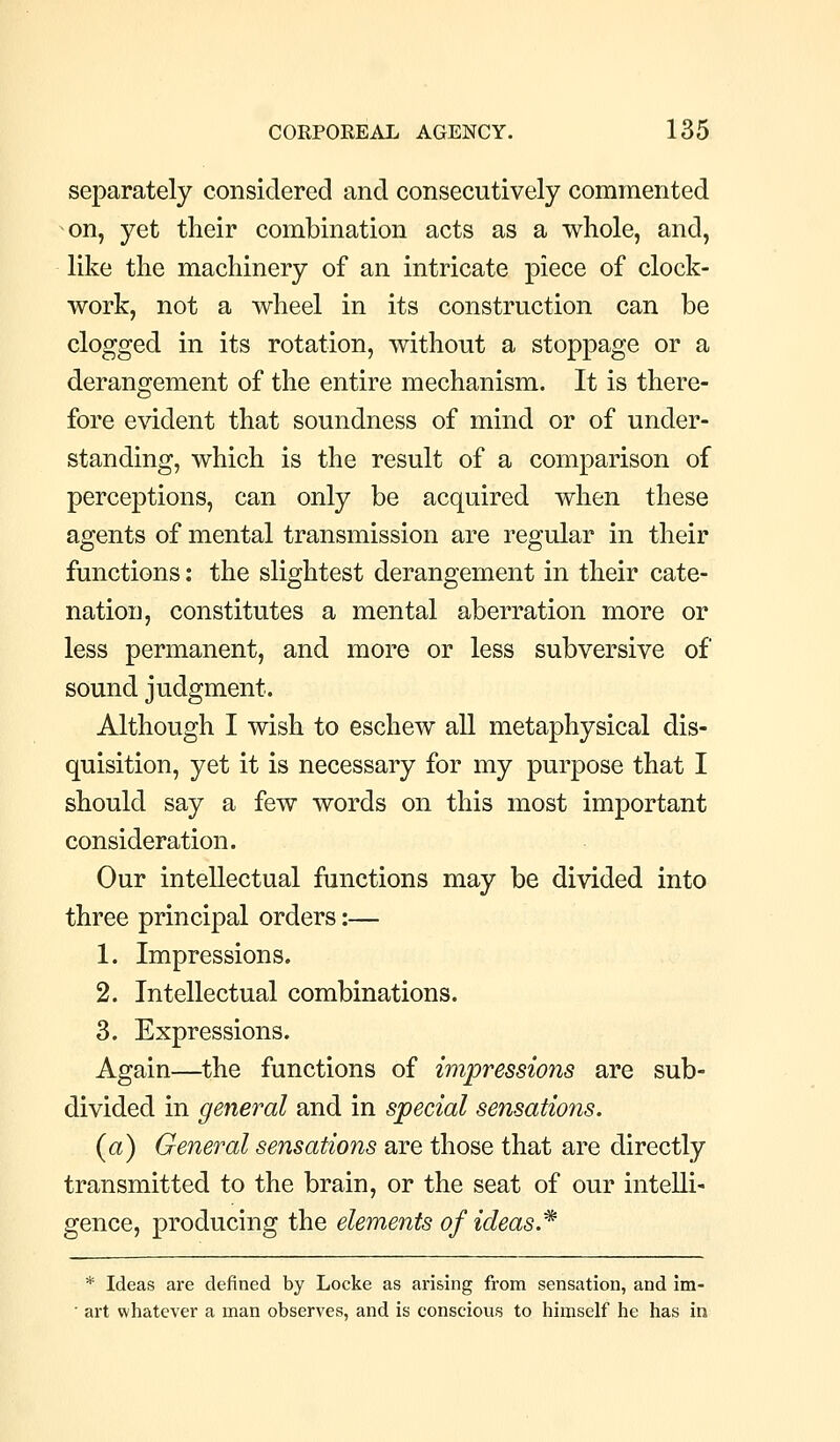 separately considered and consecutively commented on, yet their combination acts as a whole, and, like the machinery of an intricate piece of clock- work, not a wheel in its construction can be clogged in its rotation, without a stoppage or a derangement of the entire mechanism. It is there- fore evident that soundness of mind or of under- standing, which is the result of a comparison of perceptions, can only be acquired when these agents of mental transmission are regular in their functions: the slightest derangement in their cate- nation, constitutes a mental aberration more or less permanent, and more or less subversive of sound judgment. Although I wish to eschew all metaphysical dis- quisition, yet it is necessary for my purpose that I should say a few words on this most important consideration. Our intellectual functions may be divided into three principal orders:— 1. Impressions. 2. Intellectual combinations. 3. Expressions. Again—the functions of impressions are sub- divided in general and in special sensations. (a) General sensations are those that are directly transmitted to the brain, or the seat of our intelli- gence, producing the elements of ideas * * Ideas are defined by Locke as arising from sensation, and im-  art whatever a man observes, and is conscious to himself he has in