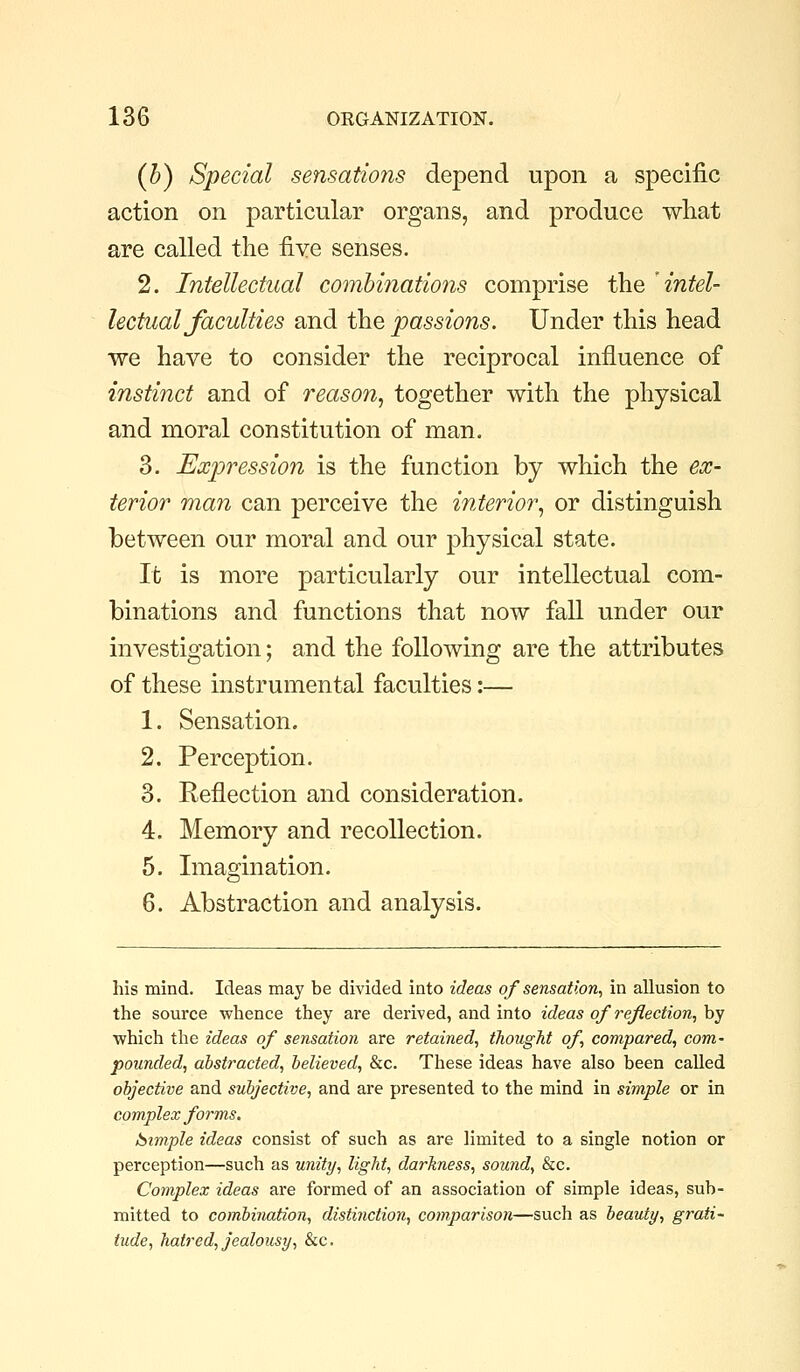 (h) Special sensations depend upon a specific action on particular organs, and produce what are called the fiye senses. 2. Intellectual combinations comprise the 'intel- lectual Jaculties and the passions. Under this head we have to consider the reciprocal influence of instinct and of reason, together with the physical and moral constitution of man. 3. Expression is the function by which the ex- terior man can perceive the interior, or distinguish between our moral and our physical state. It is more particularly our intellectual com- binations and functions that now fall under our investigation; and the following are the attributes of these instrumental faculties:— 1. Sensation. 2. Perception. 3. Reflection and consideration. 4. Memory and recollection. 5. Imagination. 6. Abstraction and analysis. his mind. Ideas may be divided into ideas of sensation, in allusion to the source whence they are derived, and into ideas of reflection, by which the ideas of sensation are retained, thougJit of compared, com- pounded, abstracted, believed, &c. These ideas have also been called objective and subjective, and are presented to the mind in simple or in complex forms. luimple ideas consist of such as are limited to a single notion or perception—such as unity, light, darkness, sound, &c. Complex ideas are formed of an association of simple ideas, sub- mitted to combination, distinction, comparison—such as beauty, grati- tude, hatred, jealousy, &c.