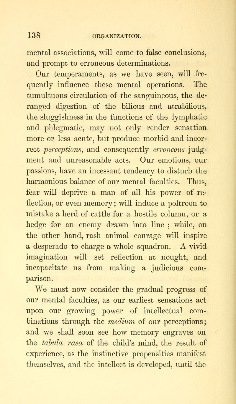 mental associations, mil come to false conclusions, and promjDt to erroneous determinations. Our temperaments, as we have seen, will fre- quently influence these mental operations. The tumultuous circulation of the sanguineous, the de- ranged digestion of the bilious and atrabilious, the sluggishness in the functions of the lymphatic and phlegmatic, may not only render sensation more or less acute, but produce morbid and incor- rect perceptions^ and consequently erroneous judg- ment and unreasonable acts. Our emotions, our passions, have an incessant tendency to disturb the harmonious balance of our mental faculties. Thus, fear mil deprive a man of all his power of re- flection, or even memory; will induce a poltroon to mistake a herd of cattle for a hostile column, or a hedge for an enemy drawn into line ; while, on the other hand, rash animal courage will inspire a desperado to charge a whole squadron. A vivid imagination will set reflection at nought, and incapacitate us from making a judicious com- parison. We must now consider the gradual progress of our mental faculties, as our earliest sensations act upon our growing power of intellectual com- binations through the medium of our perceptions; and we shall soon see how memory engraves on the tabula rasa of the child's mind, the result of experience, as the instinctive propensities manifest themselves, and the intellect is developed, until the