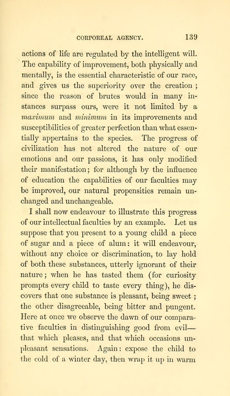 actions of life are regulated by the intelligent will. The capability of improvement, both physically and mentally, is the essential characteristic of our race, and gives us the superiority over the creation ; since the reason of brutes would in many in- stances surpass ours, were it not limited by a maximum and minimum in its improvements and susceptibilities of greater perfection than what essen- tially appertains to the species. The progress of civilization has not altered the nature of our emotions and our passions, it has only modified their manifestation; for although by the influence of education the capabilities of our faculties may be improved, our natural propensities remain un- changed and unchangeable. I shall now endeavour to illustrate this progress of our intellectual faculties by an example. Let us suppose that you present to a young child a piece of sugar and a piece of alum: it will endeavour, without any choice or discrimination, to lay hold of both these substances, utterly ignorant of their nature; when he has tasted them (for curiosity prompts every child to taste every thing), he dis- covers that one substance is pleasant, being sweet; the other disagreeable, being bitter and pungent. Here at once we observe the dawn of our compara- tive faculties in distinguishing good from evil— that which pleases, and that which occasions un- pleasant sensations. Again: expose the child to the cold of a winter day, then wrap it up in warm