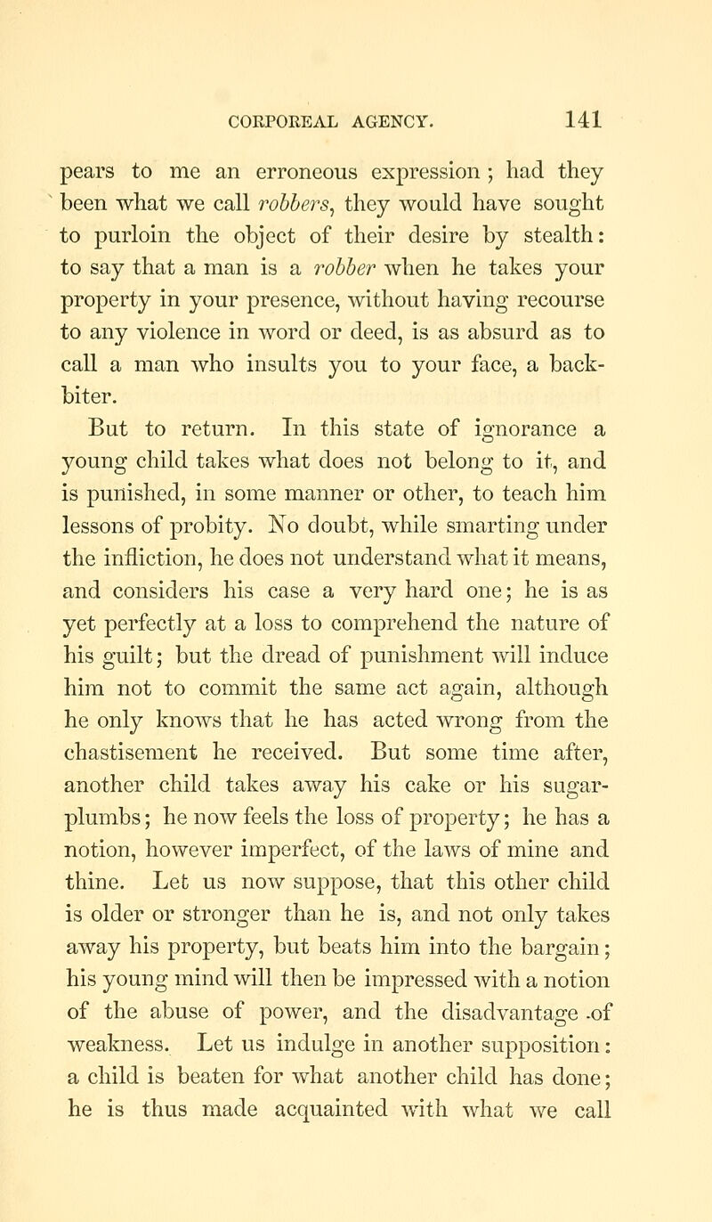 pears to me an erroneous expression; had they been what we call rohhers^ they would have sought to purloin the object of their desire by stealth: to say that a man is a robber when he takes your property in your presence, without having recourse to any violence in word or deed, is as absurd as to call a man who insults you to your face, a back- biter. But to return. In this state of ignorance a young child takes what does not belong to it, and is punished, in some manner or other, to teach him lessons of probity. No doubt, while smarting under the infliction, he does not understand what it means, and considers his case a very hard one; he is as yet perfectly at a loss to comprehend the nature of his g-uilt; but the dread of punishment will induce him not to commit the same act again, although he only knows that he has acted wrong from the chastisement he received. But some time after, another child takes away his cake or his sugar- plumbs ; he now feels the loss of property; he has a notion, however imperfect, of the laws of mine and thine. Let us now suppose, that this other child is older or stronger than he is, and not only takes away his property, but beats him into the bargain; his young mind will then be impressed with a notion of the abuse of power, and the disadvantage -of weakness. Let us indulge in another supposition: a child is beaten for what another child has done; he is thus made acquainted with what we call