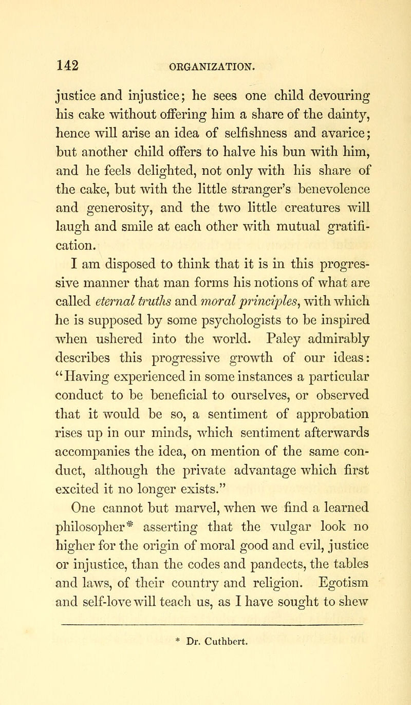 justice and injustice; he sees one child devouring his cake without offering him a share of the dainty, hence will arise an idea of selfishness and avarice; but another child offers to halve his bun with him, and he feels delighted, not only with his share of the cake, but Avith the little stranger's benevolence and generosity, and the two little creatures will laugh and smile at each other with mutual gratifi- cation. I am disposed to think that it is in this progres- sive manner that man forms his notions of what are called eternal ttmtJis and moral principles, with which he is supposed by some psychologists to be inspired when ushered into the world. Paley admirably describes this progressive growth of our ideas: Having experienced in some instances a particular conduct to be beneficial to ourselves, or observed that it would be so, a sentiment of approbation rises up in our minds, which sentiment afterwards accompanies the idea, on mention of the same con- duct, although the private advantage which first excited it no longer exists. One cannot but marvel, when we find a learned philosopher* asserting that the vulgar look no higher for the origin of moral good and evil, justice or injustice, than the codes and pandects, the tables and laws, of their country and religion. Egotism and self-love will teach us, as I have sought to shew * Dr. Cuthbert.