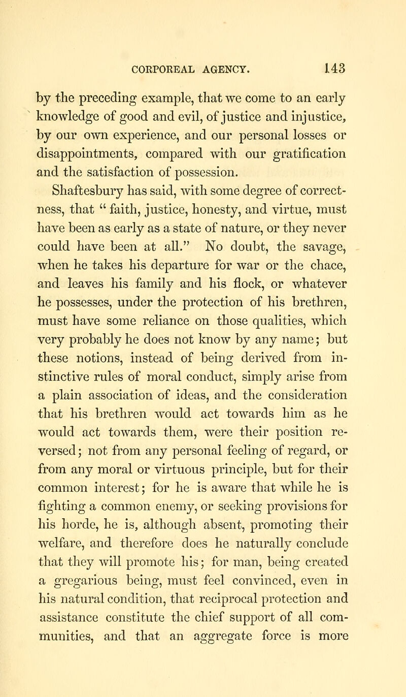 by the preceding example, that we come to an early knowledge of good and evil, of justice and injustice, by our own experience, and our personal losses or disappointments, compared with our gratification and the satisfaction of possession. Shaftesbury has said, with some degree of correct- ness, that  faith, justice, honesty, and virtue, must have been as early as a state of nature, or they never could have been at all. No doubt, the savage, when he takes his departure for war or the chace, and leaves his family and his flock, or whatever he possesses, under the protection of his brethren, must have some reliance on those qualities, which very probably he does not know by any name; but these notions, instead of being derived from in- stinctive rules of moral conduct, simply arise from a plain association of ideas, and the consideration that his brethren would act towards him as he would act towards them, were their position re- versed ; not from any personal feeling of regard, or from any moral or virtuous principle, but for their common interest; for he is aware that while he is fighting a common enemy, or seeking provisions for his horde, he is, although absent, promoting their welfare, and therefore does he naturally conclude that they will promote his; for man, being created a o:re2:arious beino- must feel convinced, even in his natural condition, that reciprocal protection and assistance constitute the chief support of all com- munities, and that an aggregate force is more