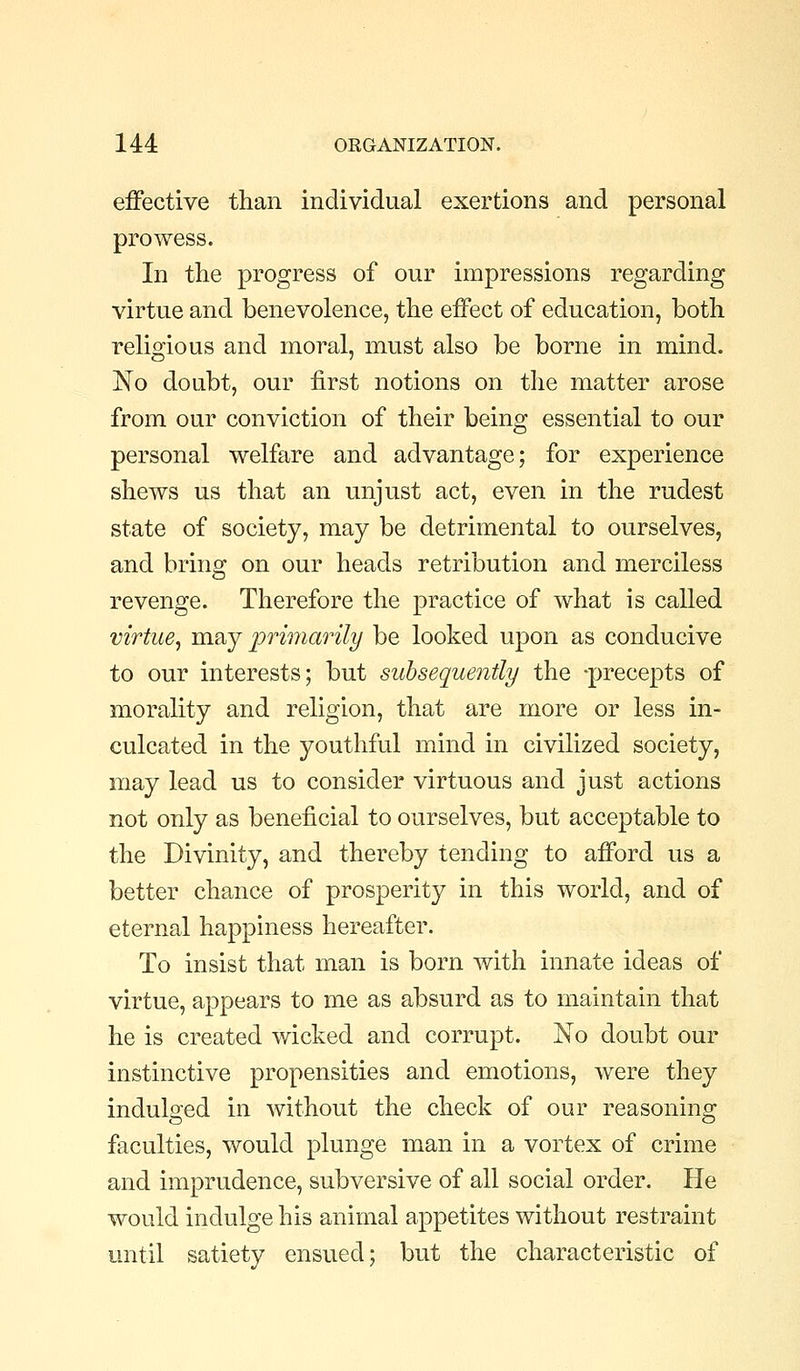 effective than individual exertions and personal prowess. In tlie progress of our impressions regarding virtue and benevolence, the effect of education, both religious and moral, must also be borne in mind. No doubt, our first notions on the matter arose from our conviction of their being essential to our personal welfare and advantage; for experience shews us that an unjust act, even in the rudest state of society, may be detrimental to ourselves, and bring on our heads retribution and merciless revenge. Therefore the practice of what is called virtue^ may primarily be looked upon as conducive to our interests; but subsequently the -precepts of morality and religion, that are more or less in- culcated in the youthful mind in civilized society, may lead us to consider virtuous and just actions not only as beneficial to ourselves, but acceptable to the Divinity, and thereby tending to afford us a better chance of prosperity in this world, and of eternal happiness hereafter. To insist that man is born with innate ideas of virtue, appears to me as absurd as to maintain that he is created wicked and corrupt. No doubt our instinctive propensities and emotions, were they indulged in without the check of our reasoning faculties, would plunge man in a vortex of crime and imprudence, subversive of all social order. He would indulge his animal appetites without restraint until satiety ensued; but the characteristic of