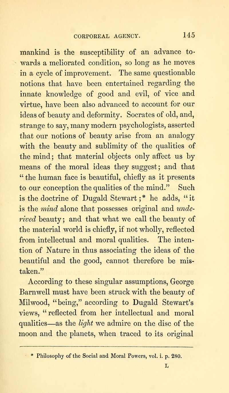 mankind is the susceptibility of an advance to- wards a meliorated condition, so long as he moves in a cycle of improvement. The same questionable notions that have been entertained regarding the innate knowledge of good and evil, of vice and virtue, have been also advanced to account for our ideas of beauty and deformity. Socrates of old, and, strange to say, many modern psychologists, asserted that our notions of beauty arise from an analogy with the beauty and sublimity of the qualities of the mind; that material objects only affect us by means of the moral ideas they suggest; and that  the human face is beautiful, chiefly as it presents to our conception the qualities of the mind. Such is the doctrine of Dugald Stewart ;* he adds, it is the mind alone that possesses original and unde- rived beauty; and that what we call the beauty of the material world is chiefly, if not wholly, reflected from intellectual and moral qualities. The inten- tion of Nature in thus associating the ideas of the beautiful and the good, cannot therefore be mis- taken. According to these singular assumptions, George Barnwell must have been struck with the beauty of Milwood, being, according to Dugald Stewart's views, reflected from her intellectual and moral qualities—as the light we admire on the disc of the moon and the planets, when traced to its original * Philosophy of the Social and Moral Powers, vol. i. p. 280. L