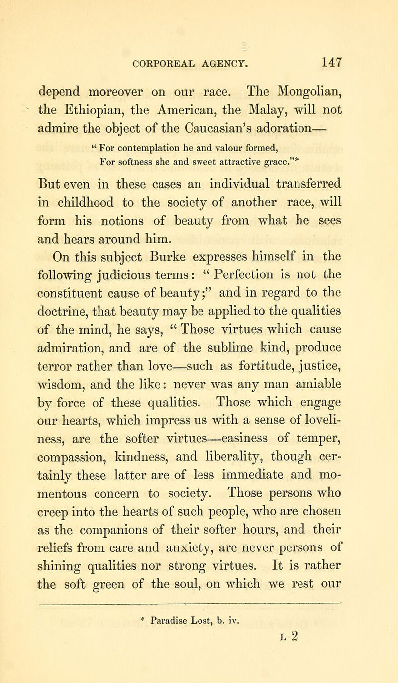 depend moreover on our race. The Mongolian, the Ethiopian, the American, the Malay, will not admire the object of the Caucasian's adoration—  For contemplation he and valour formed, For softness she and sweet attractive grace.* But even in these cases an individual transferred in childhood to the society of another race, will form his notions of beauty from what he sees and hears around him. On this subject Burke expresses himself in the following judicious terms:  Perfection is not the constituent cause of beauty; and in regard to the doctrine, that beauty may be applied to the qualities of the mind, he says,  Those virtues which cause admiration, and are of the sublime kind, produce terror rather than love—such as fortitude, justice, wisdom, and the like: never was any man amiable by force of these qualities. Those which engage our hearts, which impress us with a sense of loveli- ness, are the softer virtues—easiness of temper, compassion, kindness, and liberality, though cer- tainly these latter are of less immediate and mo- mentous concern to society. Those persons who creep into the hearts of such people, who are chosen as the companions of their softer hours, and their reliefs from care and anxiety, are never persons of shining qualities nor strong virtues. It is rather the soft green of the soul, on which we rest our * Paradise Lost, b. iv. l2