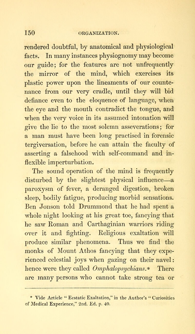 rendered doubtful, by anatomical and physiological facts. In many instances physiognomy may become our guide; for the features are not unfrequently the mirror of the mind, which exercises its plastic power upon the lineaments of our counte- nance from our very cradle, until they will bid defiance even to the eloquence of language, when the eye and the mouth contradict the tongue, and when the very voice in its assumed intonation will give the lie to the most solemn asseverations; for a man must have been long practised in forensic tergiversation, before he can attain the faculty of asserting a falsehood with self-command and in- flexible im perturbation. The sound operation of the mind is frequently disturbed by the slightest physical influence—a paroxysm of fever, a deranged digestion, broken sleep, bodily fatigue, producing morbid sensations. Ben Jonson told Drummond that he had spent a whole night looking at his great toe, fancying that he saw Roman and Carthaginian warriors riding over it and fighting. Religious exaltation will produce similar phenomena. Thus we find the monks of Mount Athos fancying that they expe- rienced celestial joys when gazing on their navel: hence were they called Omphalopsychians.* There are many persons who cannot take strong tea or * Vide Article  Ecstatic Exaltation, in the Author's  Curiosities of Medical Experience, 2nd, Edo p. 40.