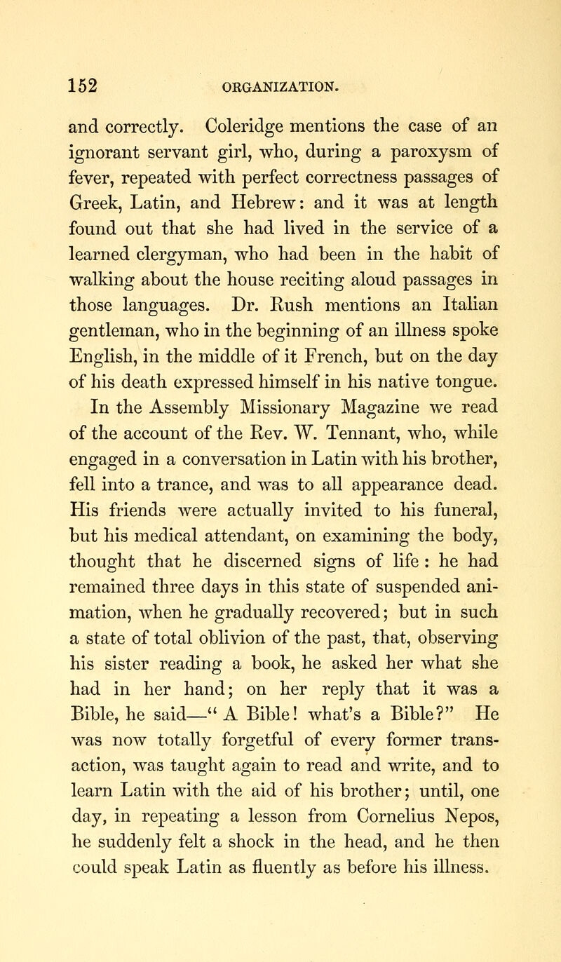 and correctly. Coleridge mentions the case of an ignorant servant girl, who, during a paroxysm of fever, repeated with perfect correctness passages of Greek, Latin, and Hebrew: and it was at length found out that she had lived in the service of a learned clergyman, who had been in the habit of walking about the house reciting aloud passages in those languages. Dr. Rush mentions an Italian gentleman, who in the beginning of an illness spoke English, in the middle of it French, but on the day of his death expressed himself in his native tongue. In the Assembly Missionary Magazine we read of the account of the Rev. W. Tennant, who, while engaged in a conversation in Latin with his brother, fell into a trance, and was to all appearance dead. His friends were actually invited to his funeral, but his medical attendant, on examining the body, thought that he discerned signs of life : he had remained three days in this state of suspended ani- mation, when he gradually recovered; but in such a state of total oblivion of the past, that, observing his sister reading a book, he asked her what she had in her hand; on her reply that it was a Bible, he said— A Bible! what's a Bible? He was now totally forgetful of every former trans- action, was taught again to read and write, and to learn Latin with the aid of his brother; until, one day, in repeating a lesson from Cornelius Nepos, he suddenly felt a shock in the head, and he then could speak Latin as fluently as before his illness.