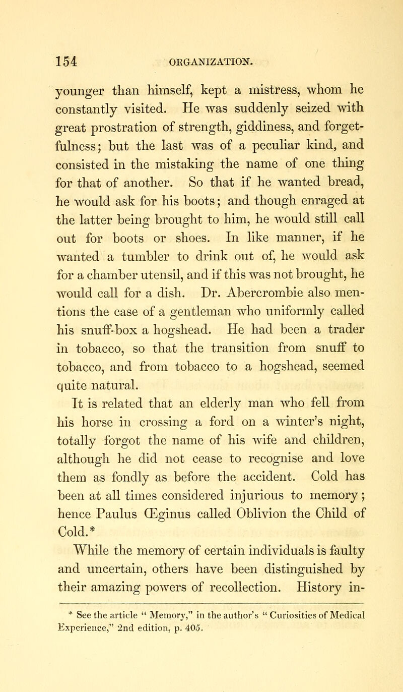 younger than himself, kept a mistress, whom he constantly visited. He was suddenly seized with great prostration of strength, giddiness, and forget- fulness; but the last was of a peculiar kind, and consisted in the mistaking the name of one thing for that of another. So that if he wanted bread, he would ask for his boots; and though enraged at the latter being brought to him, he would still call out for boots or shoes. In like manner, if he wanted a tumbler to drink out of, he would ask for a chamber utensil, and if this was not brought, he would call for a dish. Dr. Abercrombie also men- tions the case of a gentleman who uniformly called his snuff-box a hogshead. He had been a trader in tobacco, so that the transition from snuff to tobacco, and from tobacco to a hogshead, seemed quite natural. It is related that an elderly man who fell from his horse in crossing a ford on a mnter's night, totally forgot the name of his -wife and children, although he did not cease to recognise and love them as fondly as before the accident. Cold has been at all times considered injurious to memory; hence Paulus (Eginus called Oblivion the Child of Cold.* While the memory of certain individuals is faulty and uncertain, others have been distinguished by their amazing powers of recollection. History in- * See the article  Memory, in the author's  Curiosities of Medical Experience, 2nd edition, p. 405.