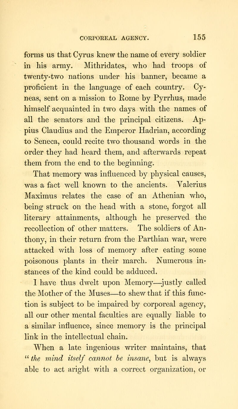 forms us that Cyrus knew the name of every soldier in his army. Mithridates, who had troops of twenty-two nations under his banner, became a proficient in the language of each country. Cy- neas, sent on a mission to Rome by Pyrrhus, made himself acquainted in two days with the names of all the senators and the principal citizens. Ap- pius Claudius and the Emperor Hadrian, according to Seneca, could recite two thousand words in the order they had heard them, and afterwards repeat them from the end to the beginning. That memory was influenced by physical causes, Avas a fact well known to the ancients. Valerius Maximus relates the case of an Athenian who, being struck on the head with a stone, forgot all literary attainments, although he preserved the recollection of other matters. The soldiers of An- thony, in their return from the Parthian war, were attacked with loss of memory after eating some poisonous plants in their march. Numerous in- stances of the kind could be adduced. 1 have thus dwelt upon Memory—-justly called the Mother of the Muses—to shew that if this func- tion is subject to be impaired by corporeal agency, all our other mental faculties are equally liable to a similar influence, since memory is the principal link in the intellectual chain. When a late ingenious writer maintains, that  the mind itself cannot be insane^ but is always able to act aright with a correct organization, or