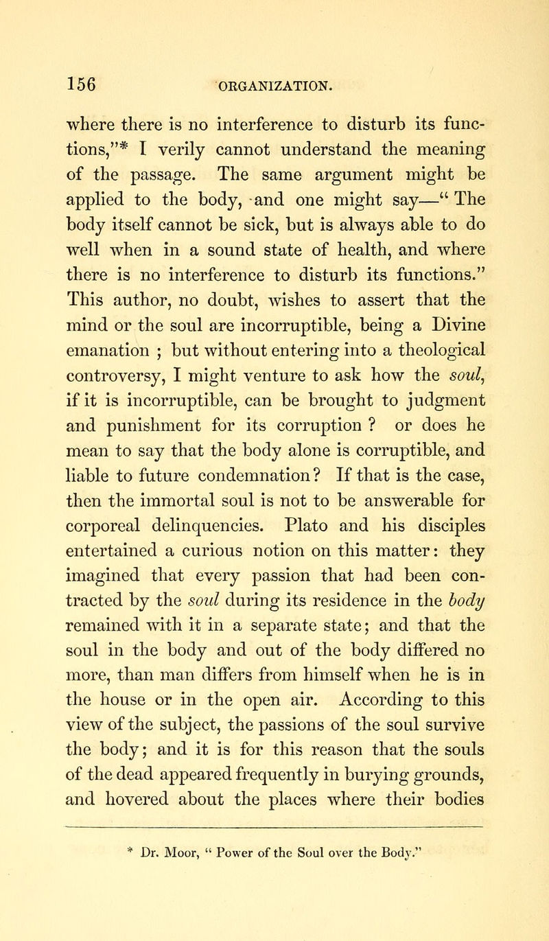 where there is no interference to disturb its func- tions,* I verily cannot understand the meaning of the passage. The same argument might be applied to the body, and one might say— The body itself cannot be sick, but is always able to do well when in a sound state of health, and where there is no interference to disturb its functions. This author, no doubt, Avishes to assert that the mind or the soul are incorruptible, being a Divine emanation ; but without entering into a theological controversy, I might venture to ask how the soul^ if it is incorruptible, can be brought to judgment and punishment for its corruption ? or does he mean to say that the body alone is corruptible, and liable to future condemnation ? If that is the case, then the immortal soul is not to be answerable for corporeal delinquencies. Plato and his disciples entertained a curious notion on this matter: they imagined that every passion that had been con- tracted by the soul during its residence in the body remained with it in a separate state; and that the soul in the body and out of the body differed no more, than man differs from himself when he is in the house or in the open air. According to this view of the subject, the passions of the soul survive the body; and it is for this reason that the souls of the dead appeared frequently in burying grounds, and hovered about the places where their bodies * Dr. Moor,  Power of the Soul over the Body.