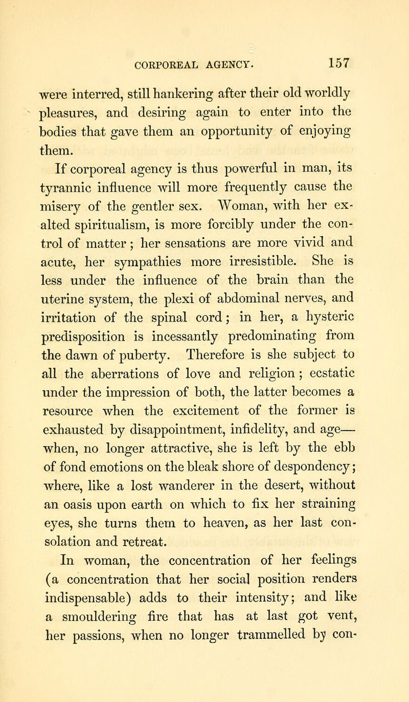were interred, still hankering after their old worldly pleasures, and desiring again to enter into the bodies that gave them an opportunity of enjoying them. If corporeal agency is thus powerful in man, its tyrannic influence will more frequently cause the misery of the gentler sex. Woman, with her ex- alted spiritualism, is more forcibly under the con- trol of matter; her sensations are more vivid and acute, her sympathies more irresistible. She is less under the influence of the brain than the uterine system, the plexi of abdominal nerves, and irritation of the spinal cord; in her, a hysteric predisposition is incessantly predominating from the dawn of puberty. Therefore is she subject to all the aberrations of love and religion ; ecstatic under the impression of both, the latter becomes a resource when the excitement of the former is exhausted by disappointment, infidelity, and age— when, no longer attractive, she is left by the ebb of fond emotions on the bleak shore of despondency; where, like a lost wanderer in the desert, without an oasis upon earth on which to fix her straining eyes, she turns them to heaven, as her last con- solation and retreat. In woman, the concentration of her feelings (a concentration that her social position renders indispensable) adds to their intensity; and like a smouldering fire that has at last got vent, her passions, when no longer trammelled bj con-