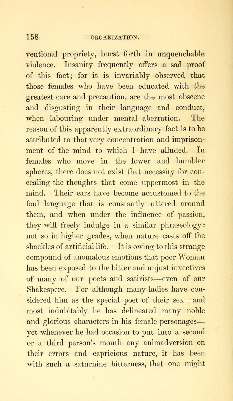 ventional propriety, burst forth in unquencliable violence. Insanity frequently offers a sad proof of this fact; for it is invariably observed that those females who have been educated with the greatest care and precaution, are the most obscene and disgusting in their language and conduct, when labouring under mental aberration. The reason of this apparently extraordinary fact is to be attributed to that very concentration and imprison- ment of the mind to which I have alluded. In females who move in the lower and humbler spheres, there does not exist that necessity for con- cealing the thoughts that come uppermost in the mind. Their ears have become accustomed to the foul language that is constantly uttered around them, and when under the influence of passion, they will freely indulge in a similar phraseology: not so in higher grades, when nature casts off the shackles of artificial life. It is owing to this strange compound of anomalous emotions that poor Woman has been exposed to the bitter and unjust invectives of many of our poets and satirists—even of our Shakespere. For although many ladies have con- sidered him as the special poet of their sex—and most indubitably he has dehneated many noble and glorious characters in his female personages— yet whenever he had occasion to put into a second or a third person's mouth any animadversion on their errors and capricious nature, it has been with such a saturnine bitterness, that one might