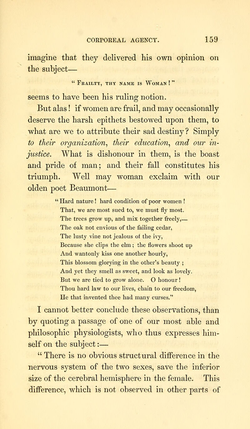imagine that they delivered his own opinion on the subject—  Frailty, thy name is Woman !  seems to have been his ruling notion. But alas! if women are frail, and may occasionally deserve the harsh epithets bestowed upon them, to what are we to attribute their sad destiny ? Simply to their organization^ their education^ and our in- justice. What is dishonour in them, is ih^ boast and pride of man; and their fall constitutes his triumph. Well may woman exclaim with our olden poet Beaumont—  Hard nature! hard condition of poor women ! That, we are most sued to, we must fly most. The trees grow up, and mix together freely,— The oak not envious of the failing cedar, The lusty vine not jealous of the ivy, Because she clips the elm; the flowers shoot up And wantonly kiss one another hourly, This blossom glorying in the other's beauty ; And yet they smell as sweet, and look as lovely. But we are tied to grow alone. O honour! Thou hard law to our lives, chain to our freedom, He that invented thee had many curses. I cannot better conclude these observations, than by quoting a passage of one of our most able and philosophic physiologists, who thus expresses him- self on the subject:—  There is no obvious structural difference in the nervous system of the two sexes, save the inferior size of the cerebral hemisphere in the female. This difference, which is not observed in other parts of