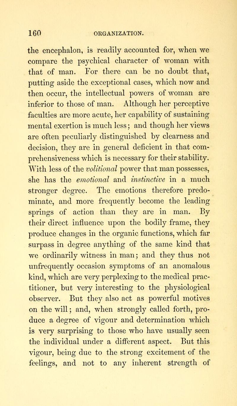 the encephalon, is readily accounted for, when we compare the psychical character of woman with that of man. For there can be no doubt that, putting aside the exceptional cases, which now and then occur, the intellectual powers of woman are inferior to those of man. Although her perceptive faculties are more acute, her capability of sustaining mental exertion is much less; and though her views are often peculiarly distinguished by clearness and decision, they are in general deficient in that com- prehensiveness which is necessary for their stability. With less of the volitional power that man possesses, she has the emotional and instinctive in a much stronger degree. The emotions therefore predo- minate, and more frequently become the leading springs of action than they are in man. By their direct influence upon the bodily frame, they produce changes in the organic functions, which far surpass in degree anything of the same kind that we ordinarily witness in man; and they thus not unfrequently occasion symptoms of an anomalous kind, which are very perplexing to the medical prac- titioner, but very interesting to the physiological observer. But they also act as powerful motives on the will; and, when strongly called forth, pro- duce a degree of vigour and determination which is very surprising to those who have usually seen the individual under a different aspect. But this vigour, being due to the strong excitement of the feelings, and not to any inherent strength of