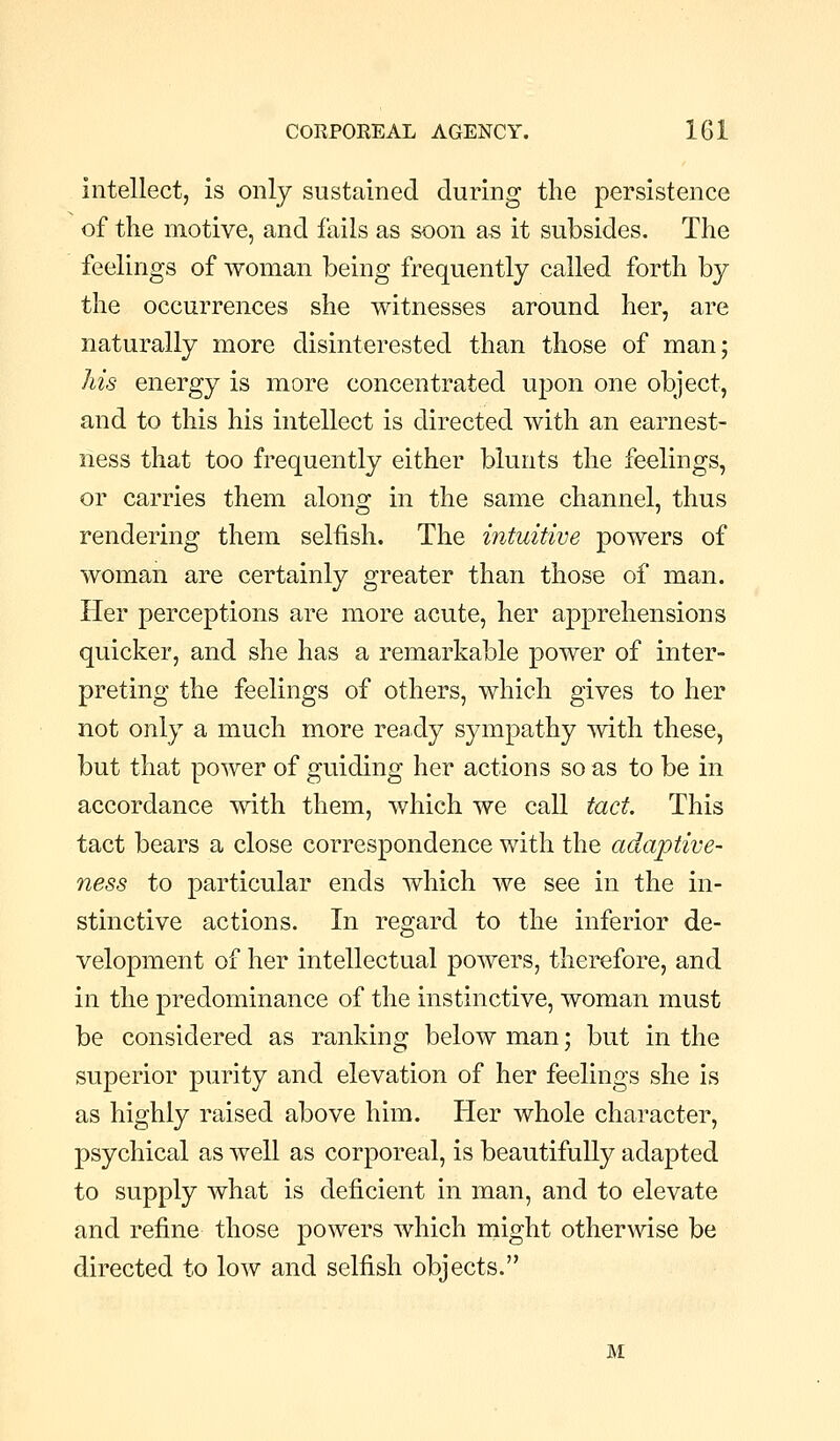 intellect, is only sustained during the persistence of the motive, and fails as soon as it subsides. The feelings of woman being frequently called forth by the occurrences she witnesses around her, are naturally more disinterested than those of man; his energy is more concentrated upon one object, and to this his intellect is directed with an earnest- ness that too frequently either blunts the feelings, or carries them alons: in the same channel, thus rendering them selfish. The intuitive powers of woman are certainly greater than those of man. Her perceptions are more acute, her apprehensions quicker, and she has a remarkable power of inter- preting the feelings of others, which gives to her not only a much more ready sympathy mth these, but that power of guiding her actions so as to be in accordance with them, which we call tact. This tact bears a close correspondence with the adaptive- ness to particular ends which we see in the in- stinctive actions. In regard to the inferior de- velopment of her intellectual powers, therefore, and in the predominance of the instinctive, woman must be considered as ranking below man; but in the superior purity and elevation of her feelings she is as highly raised above him. Her whole character, psychical as well as corporeal, is beautifully adapted to supply what is deficient in man, and to elevate and refine those powers which might otherwise be directed to low and selfish objects. M