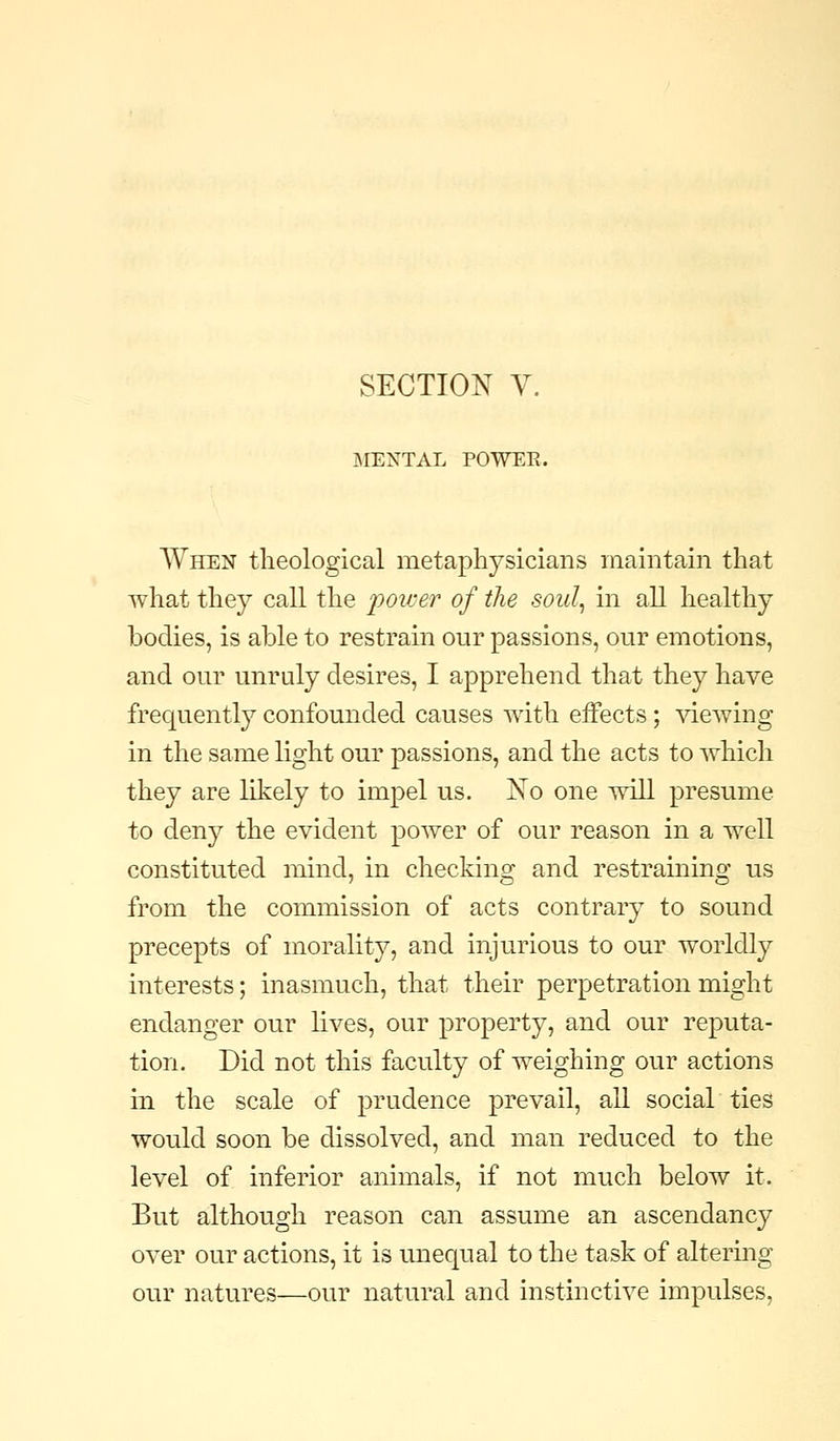 SECTION V. OMENTAL POWEE. When tlieological metaphysicians maintain that what they call the 'power of the soid^ in all healthy bodies, is able to restrain our passions, our emotions, and our unruly desires, I apprehend that they have frequently confounded causes with effects; viewing in the same light our passions, and the acts to which they are likely to impel us. No one will presume to deny the evident power of our reason in a well constituted mind, in checking and restraining us from the commission of acts contrary to sound precepts of morality, and injurious to our worldly interests; inasmuch, that their perpetration might endanger our lives, our property, and our reputa- tion. Did not this faculty of weighing our actions in the scale of prudence prevail, all social ties would soon be dissolved, and man reduced to the level of inferior animals, if not much below it. But although reason can assume an ascendancy over our actions, it is unequal to the task of altering our natures—our natural and instinctive impulses,