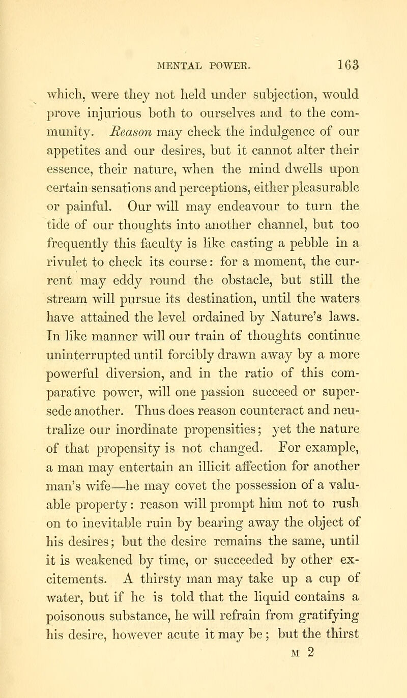 which, were they not held under subjection, would prove injurious both to ourselves and to the com- munity. Reason may check the indulgence of our appetites and our desires, but it cannot alter their essence, their nature, when the mind dwells upon certain sensations and perceptions, either pleasurable or painful. Our will may endeavour to turn the tide of our thoughts into another channel, but too frequently this faculty is like casting a pebble in a rivulet to check its course: for a moment, the cur- rent may eddy round the obstacle, but still the stream wiU pursue its destination, until the waters have attained the level ordained by Nature's laws. In like manner will our train of thoughts continue uninterrupted until forcibly drawn away by a more powerful diversion, and in the ratio of this com- parative power, will one passion succeed or super- sede another. Thus does reason counteract and neu- tralize our inordinate propensities; yet the nature of that propensity is not changed. For example, a man may entertain an illicit affection for another man's wife—he may covet the possession of a valu- able property: reason will prompt him not to rush on to inevitable ruin by bearing away the object of his desires; but the desire remains the same, until it is weakened by time, or succeeded by other ex- citements. A thirsty man may take up a cup of water, but if he is told that the liquid contains a poisonous substance, he will refrain from gratifying his desire, however acute it may be ; but the thirst M 2