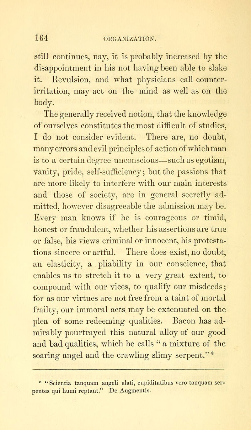 still continues, nay, it is probably increased by the disappointment in his not having been able to slake it. Eevulsion, and what physicians call counter- irritation, may act on the mind as well as on the body. The generally received notion, that the knowledge of ourselves constitutes the most difficult of studies, I do not consider evident. There are, no doubt, many errors and evil principles of action of which man is to a certain degree unconscious—such as egotism, vanity, pride, self-sufficiency; but the passions that are more likely to interfere with our main interests and those of society, are in general secretly ad- mitted, hoY/ever disagreeable the admission may be. Every man knows if he is courageous or timid, honest or fraudulent, whether his assertions are true or false, his views criminal or innocent, his protesta- tions sincere or artful. There does exist, no doubt, an elasticity, a pliability in our conscience, that enables us to stretch it to a very great extent, to compound with our vices, to qualify our misdeeds; for as our virtues are not free from a taint of mortal frailty, our immoral acts may be extenuated on the plea of some redeeming qualities. Bacon has ad- mirably pourtrayed this natural alloy of our good and bad qualities, which he calls  a mixture of the soaring angel and the crawling slimy serpent.* *  Scientia tanquam angeli alati, cupiditatibus vero tanquam ser- pentes qui humi reptant. De Augmentis.