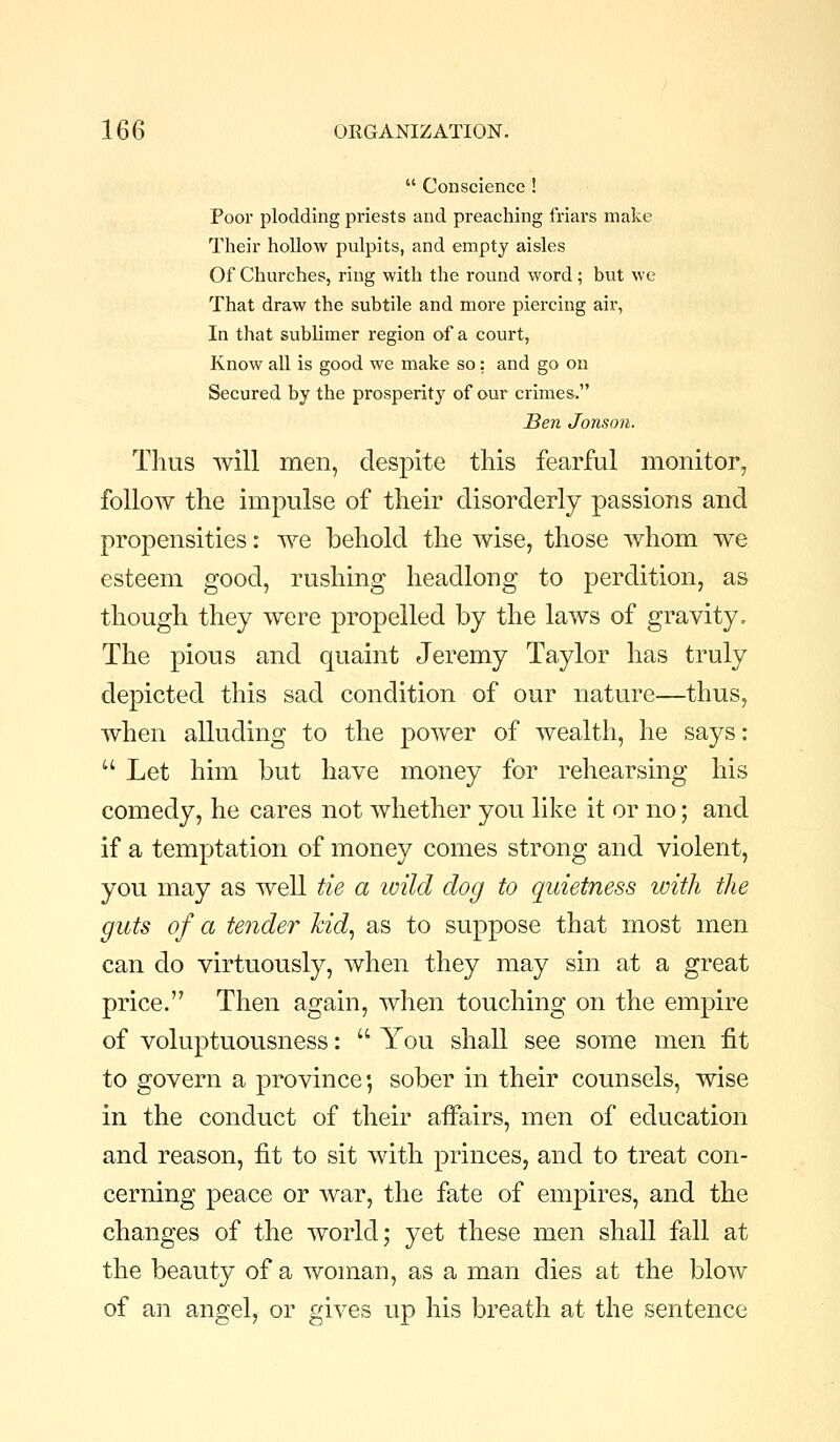  Conscience ! Poor plodding priests and preaching friars make Their hollow pulpits, and empty aisles Of Churches, ring with the round word; but we That draw the subtile and more piercing air, In that sublimer region of a court, Know all is good we make so: and go on Secured by the prosperity of our crimes. Sen Jonson. Thus will men, despite this fearful monitor, follow the impulse of their disorderly passions and propensities: we behold the wise, those whom we esteem good, rushing headlong to perdition, as though they were propelled by the laws of gravity. The pious and quaint Jeremy Taylor has truly depicted this sad condition of our nature—thus, when alluding to the power of wealth, he says:  Let him but have money for rehearsing his comedy, he cares not whether you like it or no; and if a temptation of money comes strong and violent, you may as well tie a ivild dog to quietness with the guts of a tender kid^ as to suppose that most men can do virtuously, when they may sin at a great price. Then again, when touching on the empire of voluptuousness:  You shall see some men fit to govern a province; sober in their counsels, wise in the conduct of their affairs, men of education and reason, fit to sit with princes, and to treat con- cerning peace or war, the fate of empires, and the changes of the world; yet these men shall fall at the beauty of a woman, as a man dies at the blow of an angel, or gives up his breath at the sentence