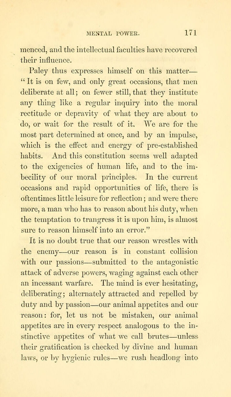 menced, and the intellectual faculties have recovered their influence. Paley thus expresses himself on this matter— It is on fcAV, and only great occasions, that men deliberate at all; on fewer still, that they institute any thing like a regular inquiry into the moral rectitude or depravity of what they are about to do, or wait for the result of it. We are for the most part determined at once, and by an impulse, which is the effect and energy of pre-established habits. And this constitution seems well adapted to the exigencies of human life, and to the im- becility of our moral principles. In the current occasions and rapid opportunities of life, there is oftentimes little leisure for reflection; and were there more, a man who has to reason about his duty, when the temptation to trangress it is upon him, is almost sure to reason himself into an error. It is no doubt true that our reason wrestles with the enemy—our reason is in constant collision with our passions—submitted to the antagonistic attack of adverse powers, waging against each other an incessant warfare. The mind is ever hesitating, deliberating; alternately attracted and repelled by duty and by passion—our animal appetites and our reason: for, let us not be mistaken, our animal appetites are in every respect analogous to the in- stinctive appetites of what we call brutes—unless their gratification is checked by divine and human laws, or by hygienic rules—we rush headlong into