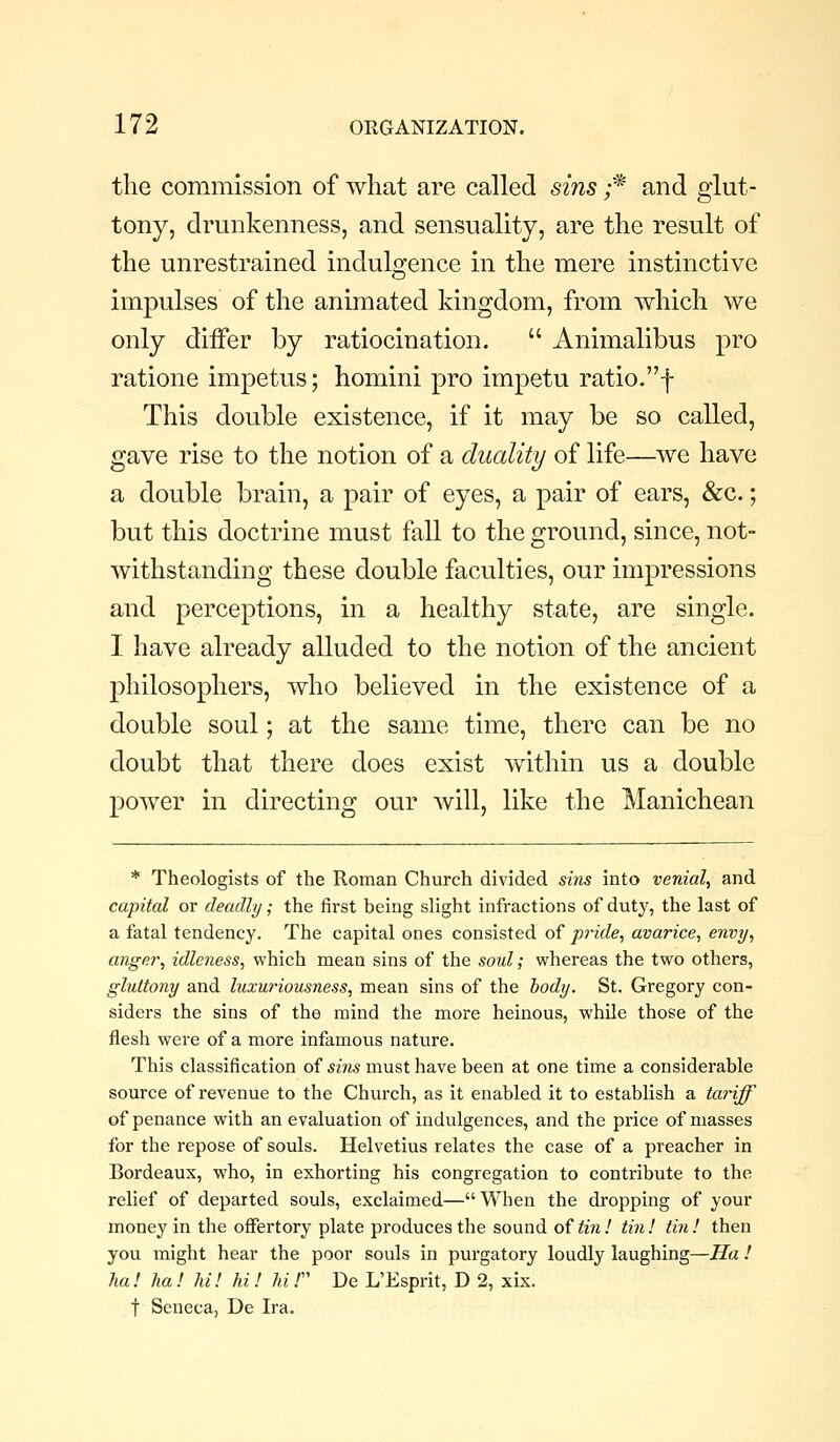 the commission of what are called sins ;* and glut- tony, drunkenness, and sensuality, are the result of the unrestrained indulofence in the mere instinctive impulses of the animated kingdom, from which we only differ by ratiocination.  Animalibus pro ratione impetus; homini pro impetu ratio.f This double existence, if it may be so called, gave rise to the notion of a duality of life—we have a double brain, a pair of eyes, a pair of ears, &c.; but this doctrine must fall to the ground, since, not- withstanding these double faculties, our impressions and perceptions, in a healthy state, are single. I have already alluded to the notion of the ancient philosophers, who believed in the existence of a double soul; at the same time, there can be no doubt that there does exist within us a double power in directing our will, like the Manichean * Theologlsts of the Roman Church divided sins into venial, and capital or deadly; the first being slight infractions of duty, the last of a fatal tendency. The capital ones consisted of pride, avarice, envy, anger, idleness, which mean sins of the soul; whereas the two others, gluttony and luxurioiisness, mean sins of the body. St. Gregory con- siders the sins of the mind the more heinous, while those of the flesh were of a more infamous nature. This classification of sins must have been at one time a considerable source of revenue to the Church, as it enabled it to establish a tariff of penance with an evaluation of indulgences, and the price of masses for the repose of souls. Helvetius relates the case of a preacher in Bordeaux, who, in exhorting his congregation to contribute to the relief of departed souls, exclaimed—When the dropping of your money in the offertory plate produces the sound of ti7i! tin ! tin ! then you might hear the poor souls in purgatory loudly laughing—Ha ! ha! ha! hi! hi! hi! De L'Esprit, D 2, xix. t Seneca, De Ira.